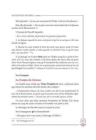LES ÉTATS DE L’AU-DELÀ
277
Elle répondit : « Je me suis souvenue de l’Enfer. Cela m’a fait pleurer. »
Puis elle demanda : « Est-ce que vous vous souviendrez de vos épouses
au Jour de la Résurrection ? »
L’Envoyé de Dieu r répondit :
« Il y a trois endroits où personne ne pensera à personne:
1. La Balance quand les actes sont pesés et qu’on ne sait pas si elle sera
lourde ou légère.,
2. Quand on nous rendra le livre des actes sans qu’on sache s’il nous
sera donné à notre droite, à notre gauche ou derrière nous et qu’on nous
dira «Lis ton livre» 157
!»,
3. Le passage sur le pont Sirât (jeté sur l’Enfer) jusqu’à ce qu’on le tra-
verse. Car il y aura des crochets et de dures épines des deux côtés du pont.
Dieu Tout-Puissant capture ceux qu’Il veut parmi Ses créatures avec ces cro-
chets et les jette en Enfer. Ainsi, on ne peut penser à personne tant qu’on n’a
pas échappé à ses crochets ! » (Hâkim, IV, 622/8722. Voir aussi Ahmad, VI, 101, 110.).
Les Comptes
Les Comptes des Animaux
Un hadith nous révèle que Notre Prophète r nous a informés dans
que même les animaux devront rendre des comptes :
« Certainement chacun de vous rendra son dû (à son propriétaire) le
Jour de la Résurrection, au point que le mouton sans cornes obtiendra répa-
ration du mouton cornu. » (Muslim, Birr, 60; At-Tirmidhî, Qiyâma, 2/2420).
Un jour, alors que deux moutons broutaient de l’herbe, l’un d’eux
donna un coup de corne à l’autre et fit tomber son petit à côté.
Le Messager de Dieu r sourit en voyant la scène.
Ses Compagnons y lui demandèrent :
« Pourquoi avez-vous souri, ô Messager d’Allah ?»
157. Voir Al-Hâqqah, 69 :19.
 