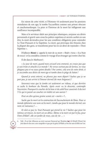 LE VOYAGE ÉTERNEL
26
En raison de cette vérité, si l’Homme vit seulement pour les passions
mondaines de son ego, la tombe l’accueillera comme une prison obscure
et cauchemardesque. La peur et l’horreur de la mort lui infligeront une
souffrance incomparable.
Mais si le serviteur obéit aux principes islamiques, surpasse ses désirs
personnels et gravit sans cesse les paliers suprêmes et secrets cachés en son
être, la mort deviendra pour lui une condition obligatoire pour rejoindre
Le Tout-Puissant et Le Suprême. La mort, qui provoque des frissons chez
la plupart des gens, se transforme pour lui en un désir de rejoindre « l’Ami
Suprême ».
D’ailleurs Rûmî ç appela la nuit de sa mort « Shab-i Arus » (La Nuit
de noce) et la considéra comme le voyage d’un étranger qui rentre chez lui.
Il dit dans le Mathnawî :
« Le jour de mort, quand mon cercueil sera emmené, ne croyez pas que
je suis triste et attaché à ce monde ! Ne versez surtout pas de larmes, ne vous
plaignez pas et ne soyez point désolés ! Par contre, cela sera de votre droit, si
je succombe aux désirs de mon ego et tombe dans le piège de Satan !
Quand je serai enterré, ne pleurez pas mon départ ! Sachez que je ne
pars pas, je suis arrivé à l’Amour éternel (de mon Seigneur) !
Souvenez-vous que la tombe est seulement un rideau, et que derrière
se cache le bonheur du Paradis. Après avoir vu la descente, contemple
l’ascension. Pourquoi le coucher de la lune et du soleil leur causerait-il du tort
? Ce qui te parait un coucher en réalité est une aurore !
Peut-on dire qu’une graine semée est « morte » ?...
Sache que la mort est la contraction de l’accouchement de l’âme. Pour ce
monde éphémère son nom est la mort ; tandis que pour le monde éternel, son
nom est naissance ! …
Et n’est-ce pas Le Tout-Puissant qui prend la vie ? Sachez que pour les
intimes serviteurs, la mort est un délice. Même si la mort est par le feu, pour
l’Ami d’Allah6
, elle est jardin de roses, eau de vie … »
6. Ndt : Il est fait Allusion au récit narrant Nemrod qu' Ibrahim u Al-Khalil (l’Ami) fut
jeté dans le feu avec une catapulte et que par la grâce d’Allah ce feu fut sans d'effet sur Lui.
 