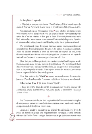 LE VOYAGE ÉTERNEL
278
Le Prophète r répondit :
« L’état de ce mouton m’a étonné ! Par Celui qui détient ma vie dans Sa
main, le Jour du Jugement, il sera vengé et prendra son dû !» (Ahmad, V, 172).
Ces déclarations du Messager de Dieu r sont à la fois un signe que ces
évènements auront bien lieu et sont un avertissement représentatif pour
nous. En d’autres termes, le fait que le droit d’aucune personne ne sera
lésé, même chez les animaux, nous montre l’intensité du Jugement Dernier
et nous conduit à imaginer et à méditer la gravité de ce qui nous attend.
Par conséquent, nous devons en tirer des leçons pour nous-mêmes et
nous abstenir de violer les droits des uns et des autres et aussi des animaux.
Nous ne devons prendre le droit de personne, et en plus de cela, nous
devons acquérir une vision divine imprégnée de compassion au sujet de
toutes les créatures et nous en rapprocher avec affection.
Il ne faut pas oublier que toutes les créatures ont été créées pour servir
l’homme, mais aussi comme moyen de méditation. Par conséquent il est
du devoir (voire une dette) pour l’homme, de les approcher avec compas-
sion et de protéger leurs droits. Être injuste envers les animaux serait une
lourde responsabilité au Jour du Jugement.
Une fois, notre mère ‘Aïshâ’ c monta sur un chameau de mauvaise
humeur. Pour le calmer, elle l’emmena en le tirant fortement vers l’avant.
L’Envoyé de Dieu r dit à son épouse ‘Aïshâ’ :
« Vous devez être doux. En vérité, la douceur n’est en rien, sans qu’elle
l’embellisse, et elle n’est retirée de rien, sans qu’elle la déshonore. » (Musnad
Ahmad, 24417).
D
Les Ottomans ont durant leur règne donné d’innombrables exemples
de vertu quant au respect des droits des animaux, mais aussi en termes de
compassion et de tendresse envers eux.
Ainsi, nos ancêtres interdirent de charger les animaux avec trop de
poids et mirent en place une réglementation juridique. Même certains
officiers de l’ordre furent chargés de suivre ceux qui pouvaient violer cette
 