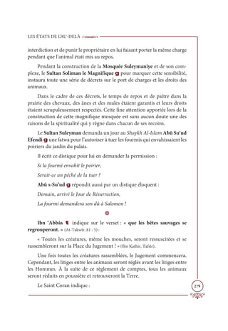 LES ÉTATS DE L’AU-DELÀ
279
interdiction et de punir le propriétaire en lui faisant porter la même charge
pendant que l’animal était mis au repos.
Pendant la construction de la Mosquée Suleymaniye et de son com-
plexe, le Sultan Soliman le Magnifique g pour marquer cette sensibilité,
instaura toute une série de décrets sur le port de charges et les droits des
animaux.
Dans le cadre de ces décrets, le temps de repos et de paître dans la
prairie des chevaux, des ânes et des mules étaient garantis et leurs droits
étaient scrupuleusement respectés. Cette fine attention apportée lors de la
construction de cette magnifique mosquée est sans aucun doute une des
raisons de la spiritualité qui y règne dans chacun de ses recoins.
Le Sultan Suleyman demanda un jour au Shaykh Al-Islam Abû Su‘ud
Efendi g une fatwa pour l’autoriser à tuer les fourmis qui envahissaient les
poiriers du jardin du palais.
Il écrit ce distique pour lui en demander la permission :
Si la fourmi envahit le poirier,
Serait-ce un péché de la tuer ?
Abû s-Su’ud g répondit aussi par un distique éloquent :
Demain, arrivé le Jour de Résurrection,
La fourmi demandera son dû à Salomon !
D
Ibn ‘Abbâs t indique sur le verset : « que les bêtes sauvages se
regrouperont. » (At-Takwîr, 81 : 5) :
« Toutes les créatures, même les mouches, seront ressuscitées et se
rassembleront sur la Place du Jugement ! »(Ibn Kathir, Tafsîr).
Une fois toutes les créatures rassemblées, le Jugement commencera.
Cependant, les litiges entre les animaux seront réglés avant les litiges entre
les Hommes. À la suite de ce règlement de comptes, tous les animaux
seront réduits en poussière et retrouveront la Terre.
Le Saint Coran indique :
 