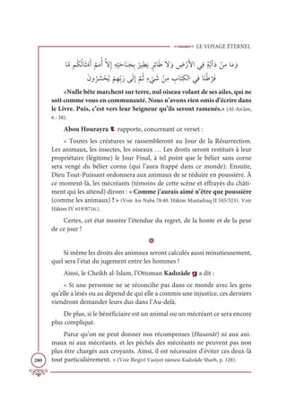 LE VOYAGE ÉTERNEL
280
ÓƪĨħƇġƇĤÓƆáŽĨƆÈ
Ƅ
ħƆĨƇÈƪźƈÌƈį
Ž
ĻƆèÓƆĭƆåƈÖ
Ƈ
óĻƈĉƆĺƅóƈÐÓƆĈƆź ƆĲ ƈ
ĂŽòƆŶÒĹƈĘƅÙƪÖÆƆî ŽīƈĨÓƆĨ ƆĲ
ƆĪĲ
Ƈ
ó Ɔ
ý ŽéƇĺ
Ž
ħƈıƈžÖƆòĵƆĤƈÌ
ƪ
ħƇàƅÅ
Ž
Ĺ Ɔ
ü ŽīƈĨ ƈ
ÔÓƆÝƈġĤÒĹƈĘÓƆĭŽĈ
ƪ
óƆĘ
«Nulle bête marchent sur terre, nul oiseau volant de ses ailes, qui ne
soit comme vous en communauté. Nous n’avons rien omis d’écrire dans
le Livre. Puis, c’est vers leur Seigneur qu’ils seront ramenés.» (Al-An‘âm,
6 : 38).
Abou Hourayra t rapporte, concernant ce verset :
« Toutes les créatures se rassembleront au Jour de la Résurrection.
Les animaux, les insectes, les oiseaux … Les droits seront restitués à leur
propriétaire (légitime) le Jour Final, à tel point que le bélier sans corne
sera vengé du bélier cornu (qui l’aura frappé dans ce monde). Ensuite,
Dieu Tout-Puissant ordonnera aux animaux de se réduire en poussière. À
ce moment-là, les mécréants (témoins de cette scène et effrayés du châti-
ment qui les attend) diront : « Comme j’aurais aimé n’être que poussière
(comme les animaux) ! » (Voir An-Naba 78:40. Hâkim Mustadraq II 345/3231. Voir
Hâkim IV 619/8716.).
Certes, cet état montre l’étendue du regret, de la honte et de la peur
de ce jour !
D
Si même les droits des animaux seront calculés aussi minutieusement,
quel sera l’état du jugement entre les hommes !
Ainsi, le Cheikh al-Islam, l’Ottoman Kadızâde g a dit :
« Si une personne ne se réconcilie pas dans ce monde avec les gens
qu’elle a lésés ou au dépend de qui elle a commis une injustice, ces derniers
viendront demander leurs dus dans l’Au-delà.
De plus, si le bénéficiaire est un animal ou un mécréant ce sera encore
plus compliqué.
Parce qu’on ne peut donner nos récompenses (Hasanât) ni aux ani-
maux ni aux mécréants. et les péchés des mécréants ne peuvent pas non
plus être chargés aux croyants. Ainsi, il est nécessaire d’éviter ces deux-là
tout particulièrement. » (Voir Birgivî Vasiyet nâmesi Kadızâde Sharh, p. 128).
 