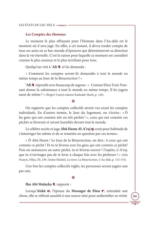 LES ÉTATS DE L’AU-DELÀ
281
Les Comptes des Hommes
Le moment le plus effrayant pour l’Homme dans l’Au-delà est le
moment où il sera jugé. En effet, à cet instant, il devra rendre compte de
tous ses actes en ce bas-monde d’épreuves qui détermineront sa direction
dans la vie éternelle. C’est la raison pour laquelle ce moment est considéré
comme le plus anxieux et le plus terrifiant pour tous.
Quelqu’un vint à ‘Ali t et lui demanda :
« Comment les comptes seront-ils demandés à tout le monde en
même temps au Jour de la Résurrection ? »
‘Ali t répondit avec beaucoup de sagesse : « Comme Dieu Tout-Puis-
sant donne la subsistance à tout le monde en même temps, Il les jugera
aussi de même ! » (Birgivî Vasiyet nâmesi Kadızâde Sharh, p. 126).
D
On rapporte que les comptes collectifs seront vus avant les comptes
individuels. En d’autres termes, le Jour du Jugement, on s’écrira : « Ô
les gens qui ont commis tels ou tels péchés ! », ceux qui ont commis ces
péchés se lèveront et seront humiliés devant tout le monde.
Le célèbre ascète et juge Abû Hazm Al-A’raj ç avait pour habitude de
s’interroger lui-même et de se remettre en question par ces termes :
« Ô Abû Hazm ! Le Jour de la Résurrection, on dira : ô ceux qui ont
commis ce péché ! Et tu te lèveras avec les gens qui ont commis ce péché!
Puis on annoncera un autre péché, tu te lèveras encore ! J’espère, ô A‘raj,
que tu n’envisages pas de te lever à chaque fois avec les pécheurs ! » (Abû
Nuaym, Hilya, III, 230 ; Imâm Shârânî, La mort, La Résurrection, L’Au-delà, p. 152-153).
Une fois les comptes collectifs réglés, les personnes seront jugées une
par une.
D
Ibn Abî Mulayka t rapporte :
Lorsqu’Aïshâ c, l’épouse du Messager de Dieu r, entendait une
chose, elle se référait aussitôt à une source sûre pour authentifier sa vérité.
 