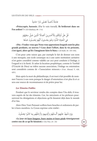 LES ÉTATS DE L’AU-DELÀ
283
ƃÙ
Ɔ
ĻƈĨÓƆèÒƃòÓƆĬĵƆĥ Ž
āƆÜƄÙ
Ɔ
× ƈ
ĀÓƪĬƄÙƆĥƈĨÓƆĐ
«Préoccupés, harassés. (Par le vain travail). Ils brûleront dans un
Feu ardent ! » (Al-Ghâshiya, 88 : 3-4)

Ž
ħƇı
Ƈ
ĻŽđ Ɔø ƪ
ģ Ɔ
Ą ƆīĺƈñƪĤÒ ƃ
źÓƆĩŽĐƆÈ Ɔīĺƈó Ɔ
ù ŽìƆ Ž
ŶÓƈÖ
Ž
ħƇġƇÑƈ
ž
×ƆĭƇĬ Ž
ģƆİ Ž
ģƇĜ

ÓƃđŽĭ Ƈ
ĀƆĪĳƇĭ ƈ
ù ŽéƇĺ
Ž
ħƇıƪĬƆÈƆĪĳ
Ƈ
× Ɔ
ù ŽéƆĺ
Ž
ħƇİ ƆĲÓ
Ɔ
ĻŽĬƫïĤÒƈØÓ
Ɔ
ĻƆéŽĤÒĹƈĘ
«Dis: «Voulez-vous que Nous vous apprenions lesquels sont les plus
grands perdants, en œuvres ? Ceux dont l’effort, dans la vie présente,
s’est égaré, alors qu’ils s’imaginent faire le bien.» (Al-Kahf, 18 : 103-104).
C’est pour cette raison que, par exemple le fait de donner son nom
à une mosquée, une école coranique ou à une autre institution caritative
n’est guère considéré comme valable car ceci peut conduire à l’étalage, à
l’orgueil et à la fierté. Et selon la locution prophétique, comme le Tawhîd
(l’Unicité de Dieu) ne tolère aucune association, l’étalage ou ostentation
sont considérés comme de « l’association mineure.» (Voir. Ahmad, V, 428,
429.).
Mais après la mort du philanthrope, il est tout à fait possible de nom-
mer l’œuvre à son nom puisque le danger d’ostentation n’est plus là et ce
sera une source de reconnaissance et de prière pour lui.
Les Témoins Fiables
Pendant que le serviteur rendra des comptes dans l’Au-delà, il trou-
vera auprès de lui des témoins. Car, les mécréants et les pécheurs pour-
suivront les dénégations et objections qu’ils faisaient déjà dans le monde
d’ici-bas.
Alors Dieu Tout-Puissant scellera leurs bouches et ordonnera de par-
ler à leurs membres. Le Coran exprime cette réalité :
ƆĪĳƇĥƆĩŽđƆĺÒĳƇĬÓƆĠÓƆĩƈÖħƇıƇĥƇäŽòƆÈ ƆĲ
Ž
ħƈıĺ ƈïŽĺƆÈ ƆĲ
Ž
ħƇıƇÝƆĭ ƈ
ùŽĤƆÈ
Ž
ħƈı
Ž
ĻƆĥƆĐƇïƆı Ž
ýƆÜƆĦ ŽĳƆĺ
«Le jour où leurs langues, leurs mains et leurs pieds témoigneront
contre eux de ce qu’ils faisaient.» (An-Nur, 24 : 24)
 