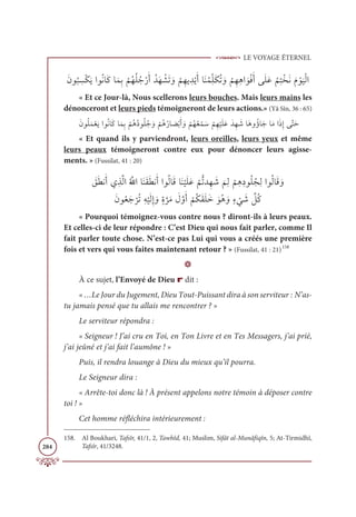 LE VOYAGE ÉTERNEL
284
ƆĪĳ
Ƈ
× ƈ
ùŽġƆĺÒĳƇĬÓƆĠÓƆĩƈÖ
Ž
ħƇıƇĥƇäŽòƆÈƇïƆı Ž
ýƆÜ ƆĲ
Ž
ħƈıĺ ƈïŽĺƆÈÓƆĭƇĩƈžĥƆġƇÜ ƆĲ
Ž
ħƈıƈİÒ ƆĳŽĘƆÈĵƆĥƆĐ
Ƈ
ħƈÝŽíƆĬƆĦ Žĳ
Ɔ
ĻŽĤÒ
« Et ce Jour-là, Nous scellerons leurs bouches. Mais leurs mains les
dénonceront et leurs pieds témoigneront de leurs actions.» (Yâ Sîn, 36 : 65)
ƆĪĳƇĥƆĩŽđƆĺÒĳƇĬÓƆĠÓƆĩƈÖ
Ž
ħƇİƇîĳƇĥƇä ƆĲ
Ž
ħƇİƇòÓ Ɔ
āŽÖƆÈ ƆĲ
Ž
ħƇıƇđ Žĩ Ɔø
Ž
ħƈı
Ž
ĻƆĥƆĐƆïƈı Ɔ
üÓƆİĲƇÊÓƆäÓƆĨÒƆðƈÌĵƪÝƆè
« Et quand ils y parviendront, leurs oreilles, leurs yeux et même
leurs peaux témoigneront contre eux pour dénoncer leurs agisse-
ments. » (Fussilat, 41 : 20)
 Ɔ
ěƆĉĬƆÈĸƈñƪĤÒƇ ƪ
ųÒÓƆĭƆĝƆĉĬƆÈÒĳƇĤÓƆĜÓƆĭ
Ž
ĻƆĥƆĐ
Ž
ħƫÜïƈı Ɔ
ü
Ɔ
ħƈĤ
Ž
ħƈİƈîĳƇĥƇåƈĤÒĳƇĤÓƆĜ ƆĲ

ƆĪĳƇđƆä
Ž
óƇÜƈį
Ž
ĻƆĤƈÌ ƆĲƅØ
ƪ
óƆĨ Ɔ
ĢƪĲƆÈ
Ž
ħƇġƆĝƆĥƆì ƆĳƇİ ƆĲƅÅ
Ž
Ĺ Ɔ
ü ƪ
ģƇĠ
« Pourquoi témoignez-vous contre nous ? diront-ils à leurs peaux.
Et celles-ci de leur répondre : C’est Dieu qui nous fait parler, comme Il
fait parler toute chose. N’est-ce pas Lui qui vous a créés une première
fois et vers qui vous faites maintenant retour ? » (Fussilat, 41 : 21)158
D
À ce sujet, l’Envoyé de Dieu r dit :
« …Le Jour du Jugement, Dieu Tout-Puissant dira à son serviteur : N’as-
tu jamais pensé que tu allais me rencontrer ? »
Le serviteur répondra :
« Seigneur ! J’ai cru en Toi, en Ton Livre et en Tes Messagers, j’ai prié,
j’ai jeûné et j’ai fait l’aumône ! »
Puis, il rendra louange à Dieu du mieux qu’il pourra.
Le Seigneur dira :
« Arrête-toi donc là ! À présent appelons notre témoin à déposer contre
toi ! »
Cet homme réfléchira intérieurement :
158. Al Boukhari, Tafsîr, 41/1, 2, Tawhîd, 41; Muslim, Sifât al-Munâfiqîn, 5; At-Tirmidhî,
Tafsîr, 41/3248.
 