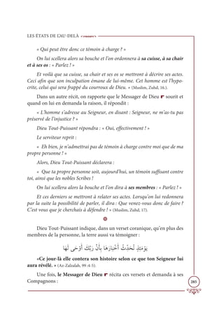 LES ÉTATS DE L’AU-DELÀ
285
« Qui peut être donc ce témoin à charge ? »
On lui scellera alors sa bouche et l’on ordonnera à sa cuisse, à sa chair
et à ses os : « Parlez ! »
Et voilà que sa cuisse, sa chair et ses os se mettront à décrire ses actes.
Ceci afin que son inculpation émane de lui-même. Cet homme est l’hypo-
crite, celui qui sera frappé du courroux de Dieu. » (Muslim, Zuhd, 16.).
Dans un autre récit, on rapporte que le Messager de Dieu r sourit et
quand on lui en demanda la raison, il répondit :
« L’homme s’adresse au Seigneur, en disant : Seigneur, ne m’as-tu pas
préservé de l’injustice ? »
Dieu Tout-Puissant répondra : « Oui, effectivement ! »
Le serviteur reprit :
« Eh bien, je n’admettrai pas de témoin à charge contre moi que de ma
propre personne ! »
Alors, Dieu Tout-Puissant déclarera :
« Que ta propre personne soit, aujourd’hui, un témoin suffisant contre
toi, ainsi que les nobles Scribes !
On lui scellera alors la bouche et l’on dira à ses membres : « Parlez ! »
Et ces derniers se mettront à relater ses actes. Lorsqu’on lui redonnera
par la suite la possibilité de parler, il dira : Que venez-vous donc de faire ?
C’est vous que je cherchais à défendre ! » (Muslim, Zuhd, 17).
D
Dieu Tout-Puissant indique, dans un verset coranique, qu’en plus des
membres de la personne, la terre aussi va témoigner :
ÓƆıƆĤĵƆè ŽĲƆÈ Ɔ
ğƪÖƆòƪĪƆÉƈÖÓƆİƆòÓ
Ɔ
× ŽìƆÈ Ƈ
Þ ƈžïƆéƇÜƅñƈÑƆĨ ŽĳƆĺ
«Ce jour-là elle contera son histoire selon ce que ton Seigneur lui
aura révélé. » (Az-Zalzalah, 99 :4-5).
Une fois, le Messager de Dieu r récita ces versets et demanda à ses
Compagnons :
 