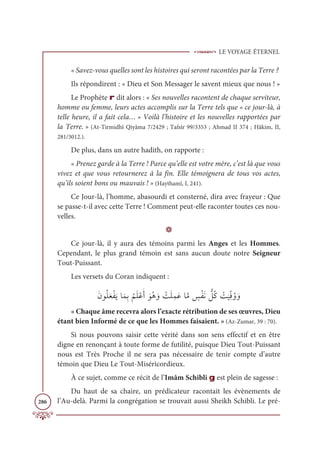 LE VOYAGE ÉTERNEL
286
« Savez-vous quelles sont les histoires qui seront racontées par la Terre ?
Ils répondirent : « Dieu et Son Messager le savent mieux que nous ! »
Le Prophète r dit alors : « Ses nouvelles racontent de chaque serviteur,
homme ou femme, leurs actes accomplis sur la Terre tels que « ce jour-là, à
telle heure, il a fait cela… » Voilà l’histoire et les nouvelles rapportées par
la Terre. » (At-Tirmidhî Qiyâma 7/2429 ; Tafsîr 99/3353 ; Ahmad II 374 ; Hâkim, II,
281/3012.).
De plus, dans un autre hadith, on rapporte :
« Prenez garde à la Terre ! Parce qu’elle est votre mère, c’est là que vous
vivez et que vous retournerez à la fin. Elle témoignera de tous vos actes,
qu’ils soient bons ou mauvais ! » (Haythamî, I, 241).
Ce Jour-là, l’homme, abasourdi et consterné, dira avec frayeur : Que
se passe-t-il avec cette Terre ! Comment peut-elle raconter toutes ces nou-
velles.
D
Ce jour-là, il y aura des témoins parmi les Anges et les Hommes.
Cependant, le plus grand témoin est sans aucun doute notre Seigneur
Tout-Puissant.
Les versets du Coran indiquent :
ƆĪĳƇĥƆđŽęƆĺÓƆĩƈÖ
Ƈ
ħƆĥŽĐƆÈ ƆĳƇİ ƆĲ Ž
ÛƆĥƈĩƆĐÓƪĨ ƅ
÷ŽęƆĬ ƫ
ģƇĠ Ž
Û
Ɔ
ĻƈžĘƇĲ ƆĲ
« Chaque âme recevra alors l’exacte rétribution de ses œuvres, Dieu
étant bien Informé de ce que les Hommes faisaient. » (Az-Zumar, 39 : 70).
Si nous pouvons saisir cette vérité dans son sens effectif et en être
digne en renonçant à toute forme de futilité, puisque Dieu Tout-Puissant
nous est Très Proche il ne sera pas nécessaire de tenir compte d’autre
témoin que Dieu Le Tout-Miséricordieux.
À ce sujet, comme ce récit de l’Imâm Schibli g est plein de sagesse :
Du haut de sa chaire, un prédicateur racontait les évènements de
l’Au-delà. Parmi la congrégation se trouvait aussi Sheikh Schibli. Le pré-
 