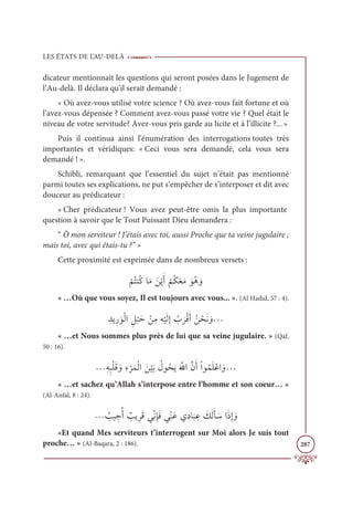 LES ÉTATS DE L’AU-DELÀ
287
dicateur mentionnait les questions qui seront posées dans le Jugement de
l’Au-delà. Il déclara qu'il serait demandé :
« Où avez-vous utilisé votre science ? Où avez-vous fait fortune et où
l’avez-vous dépensée ? Comment avez-vous passé votre vie ? Quel était le
niveau de votre servitude? Avez-vous pris garde au licite et à l’illicite ?... »
Puis il continua ainsi l'énumération des interrogations toutes très
importantes et véridiques: « Ceci vous sera demandé, cela vous sera
demandé ! ».
Schibli, remarquant que l’essentiel du sujet n’était pas mentionné
parmi toutes ses explications, ne put s’empêcher de s’interposer et dit avec
douceur au prédicateur :
« Cher prédicateur ! Vous avez peut-être omis la plus importante
question à savoir que le Tout Puissant Dieu demandera :
“ Ô mon serviteur ! J’étais avec toi, aussi Proche que ta veine jugulaire ;
mais toi, avec qui étais-tu ?” »
Cette proximité est exprimée dans de nombreux versets :
Ž
ħƇÝĭƇĠÓƆĨ ƆīŽĺƆÈ
Ž
ħƇġƆđƆĨ ƆĳƇİ ƆĲ
« …Où que vous soyez, Il est toujours avec vous... ». (Al Hadid, 57 : 4).
ƈïĺƈò ƆĳŽĤÒ ƈģ
Ž
×Ɔè ŽīƈĨƈį
Ž
ĻƆĤƈÌ Ƈ
Ô
Ɔ
óŽĜƆÈƇī ŽéƆĬ ƆĲª
« …et Nous sommes plus près de lui que sa veine jugulaire. » (Qaf,
50 : 16).
ªƈįƈ×ŽĥƆĜ ƆĲƈÅ
Ž
óƆĩŽĤÒ Ɔī
Ž
ĻƆÖ Ƈ
ĢĳƇéƆĺƆ ƪ
ųÒƪĪƆÈŽÒĳƇĩƆĥŽĐÒ ƆĲª
« …et sachez qu’Allah s’interpose entre l’homme et son coeur… »
(Al-Anfal, 8 : 24).
ª Ƈ
ÕĻ ƈ
äƇÈ Ƅ
ÕĺƈóƆĜĹƈžĬƈÍƆĘĹƈžĭƆĐĸƈîÓ
Ɔ
× ƈĐ Ɔ
ğƆĤƆÉ ƆøÒƆðƈÌ ƆĲ
«Et quand Mes serviteurs t’interrogent sur Moi alors Je suis tout
proche… » (Al-Baqara, 2 : 186).
 