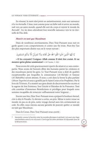 LE VOYAGE VERS L’ÉTERNITÉ
27
En résumé, la mort n’est point un anéantissement, mais une naissance
à la vie éternelle. L'âme, tout comme pour un bébé naît et arrive au monde,
naît vers un autre monde, quand elle sort du corps et rejoint le monde du
Barzakh7
. Ici, les âmes attendront leur nouvelle naissance vers la vie éter-
nelle de l’Au-delà.
Mourir en tant que Musulman
Dans de nombreux avertissements, Dieu Tout-Puissant nous met en
garde quant à nos comportements et contre une fin triste. Peut-être l’un
des plus importants d’entre eux est le verset suivant :
ƆĪĳƇĩƈĥ Ž
ùƇĨ
Ž
ħƇÝŽĬƆÒ ƆĲ ƪ
źƈÒƪīƇÜĳƇĩƆÜ Ɔ
ź ƆĲƀįƈÜÓƆĝƇÜ ƪ
ěƆèƆ Ʃ
ųÒÒĳƇĝƪÜÒÒĳƇĭƆĨſÒ Ɔīĺ ƀñƪĤÒÓƆıƫĺƆÒÓƁƆĺ
« O les croyants! Craignez Allah comme Il doit être craint. Et ne
mourez qu’en pleine soumission! » (Al ‘Imrân, 3 :102)
Nous avons été créés gracieusement à partir du néant et ce sans contre-
partie. Nous avons été honorés d’être des humains parmi les créatures et
des musulmans parmi les gens. Le Tout-Puissant nous a doté de qualités
exceptionnelles par lesquelles la connaissance (Al-Ma‘rifa) et l’amour
(Al-Mahabba) seront atteints. Il nous a créé dans la forme la plus parfaite
(Ahsan Taqwîm) et nous a gratifié par le Saint Coran et les Prophètes. Par le
livre de l’Univers, Il a montré aux gens doués de discernement les secrets et
la sagesse de Son Existence, Son Unicité et l’étendue de Sa Puissance. Tout
cela constitue d’immenses Bénédictions et privilèges pour lesquels nous
sommes incapables de remercier suffisamment notre Seigneur…
Encore une fois, Dieu Tout-Puissant nous a préparé le bonheur éternel,
c’est-à-dire le Paradis. Ce dernier a certes, un prix. Même si notre venue au
monde n’a pas eu de prix, notre voyage éternel aura très certainement un
coût. En effet, nous n’avons aucune garantie de pouvoir quitter ce monde
en tant que Musulman.
Dans le Coran, Dieu Tout-Puissant nous avertit :
7. Interprété comme la barrière entre les mondes physique et spirituel c'est aussi une étape
intermédiaire entre la vie et la mort. C’est là que les âmes attendent Al-Qiyamah (Jour de
la Résurrection).
 