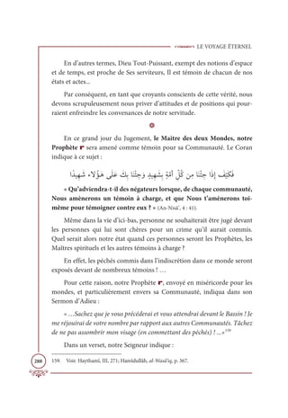 LE VOYAGE ÉTERNEL
288
En d’autres termes, Dieu Tout-Puissant, exempt des notions d’espace
et de temps, est proche de Ses serviteurs, Il est témoin de chacun de nos
états et actes...
Par conséquent, en tant que croyants conscients de cette vérité, nous
devons scrupuleusement nous priver d’attitudes et de positions qui pour-
raient enfreindre les convenances de notre servitude.
D
En ce grand jour du Jugement, le Maitre des deux Mondes, notre
Prophète r sera amené comme témoin pour sa Communauté. Le Coran
indique à ce sujet :
ÒƃïĻƈı Ɔ
üÅźƇËÃƆİĵƆĥƆĐ Ɔ
ğƈÖÓƆĭŽÑ ƈ
ä ƆĲ ƅïĻƈı Ɔ
ýƈÖƅÙƪĨÈ ƈž
ģƇĠīƈĨÓƆĭŽÑ ƈ
äÒƆðƈÌ Ɔ
ė
Ž
ĻƆġƆĘ
« Qu’adviendra-t-il des négateurs lorsque, de chaque communauté,
Nous amènerons un témoin à charge, et que Nous t’amènerons toi-
même pour témoigner contre eux ? » (An-Nisâ’, 4 : 41).
Même dans la vie d’ici-bas, personne ne souhaiterait être jugé devant
les personnes qui lui sont chères pour un crime qu’il aurait commis.
Quel serait alors notre état quand ces personnes seront les Prophètes, les
Maîtres spirituels et les autres témoins à charge ?
En effet, les péchés commis dans l’indiscrétion dans ce monde seront
exposés devant de nombreux témoins ! …
Pour cette raison, notre Prophète r, envoyé en miséricorde pour les
mondes, et particulièrement envers sa Communauté, indiqua dans son
Sermon d’Adieu :
« …Sachez que je vous précéderai et vous attendrai devant le Bassin ! Je
me réjouirai de votre nombre par rapport aux autres Communautés. Tâchez
de ne pas assombrir mon visage (en commettant des péchés) ! ...»159
Dans un verset, notre Seigneur indique :
159. Voir. Haythamî, III, 271; Hamîdullâh, al-Wasâ’iq, p. 367.
 