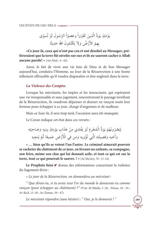 LES ÉTATS DE L’AU-DELÀ
289
Ĵƪĳ Ɔ
ùƇÜ ŽĳƆĤ Ɔ
Ģĳ Ƈø
ƪ
óĤÒŽÒƇĳ Ɔ
āƆĐ ƆĲŽÒĲ
Ƈ
óƆęƆĠ ƆīĺƈñƪĤÒƫî ƆĳƆĺƅñƈÑƆĨ ŽĳƆĺ

Óƃáĺ ƈïƆèƆ ƪ
ųÒƆĪĳƇĩƇÝŽġƆĺƆź ƆĲ Ƈ
ĂŽòƆŶÒ
Ƈ
ħƈıƈÖ
«Ce jour-là, ceux qui n’ont pas cru et ont désobéi au Messager, pré-
féreraient que la terre fût nivelée sur eux et ils ne sauront cacher à Allah
aucune parole! » (An-Nisâ’, 4 : 42).
Ainsi, le fait de vivre une vie loin de Dieu et de Son Messager
aujourd’hui, conduira l’Homme, au Jour de la Résurrection à une honte
tellement effroyable qu’il voudra disparaître et être englouti dans la terre.
La Violence des Comptes
Lorsque les mécréants, les impies et les insouciants, qui espéraient
une vie irresponsable et sans jugement, rencontreront le paysage terrifiant
de la Résurrection, ils voudront dépenser et donner en rançon toute leur
fortune pour échapper à ce jour, chargé d’angoisses et de malheur.
Mais ce Jour-là, il sera trop tard, l’occasion aura été manquée.
Le Coran indique cet état dans ces versets :
ƈįƈÝ
Ɔ
× ƈèÓ Ɔ
Ā ƆĲƈįĻƈĭ
Ɔ
×ƈÖƅñƈÑƈĨ ŽĳƆĺ ƈ
ÔÒƆñƆĐ ŽīƈĨĸ ƈïƆÝŽęƆĺ ŽĳƆĤƇĦƈó ŽåƇĩŽĤÒƫî ƆĳƆĺ
Ž
ħƇıƆĬĲ
Ƈ
ó ƪ
ā
Ɔ
×Ƈĺ
ƈįĻ ƈåĭƇĺ
ƪ
ħƇàÓƃđĻƈĩƆä ƈ
ĂŽòƆ Ž
ŶÒĹƈĘīƆĨ ƆĲƈįĺĲ ŽËƇÜĹƈÝƪĤÒƈįƈÝƆĥĻ ƈ
āƆĘ ƆĲƈįĻ ƈ
ìƆÈ ƆĲ
« … bien qu’ils se voient l’un l’autre. Le criminel aimerait pouvoir
se racheter du châtiment de ce jour, en livrant ses enfants, sa compagne,
son frère, même son clan qui lui donnait asile, et tout ce qui est sur la
terre, tout ce qui pourrait le sauver. ! » (Al-Ma‘ârij, 70 : 11-14).
Le Prophète béni r donna des informations concernant la violence
du Jugement divin :
« Le jour de la Résurrection, on demandera au mécréant :
“ Que dirais-tu, si tu avais tout l’or du monde le donnerais-tu comme
rançon (pour échapper au châtiment) ?” (Voir Al-Mâida, 5 :36 ; Yûnus, 10 : 54 ;
Ar-Ra‘d, 13 :18 ; Az-Zumar, 39 : 47).
Le mécréant répondra (sans hésiter) : “ Oui, je le donnerai ! ”
 