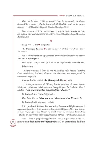 LE VOYAGE ÉTERNEL
290
Alors, on lui dira : “ (Tu as menti ! Dans le bas-monde) on t’avait
demandé bien moins et plus facile que cela (le Tawhîd - mais toi, tu y avais
renoncé) !” » (Al Boukhari, Riqāq, 49 ; Muslim, Munâfiqîn, 52-53).
Dans un autre récit, on rapporte que cette question sera posée « à celui
qui aura le plus léger châtiment en Enfer ». (Voir. Al Boukhari, Riqāq, 51; Muslim,
Munâfiqîn, 51).
D
Adiyy Ibn Hâtim t rapporte :
« Le Messager de Dieu r a dit un jour : “ Mettez-vous donc à l’abri
du Feu !” »
Puis il détourna son visage comme s’il voyait quelque chose en arrière.
Il fit cela à trois reprises.
Nous avons compris alors qu’il parlait en regardant le Feu de l’Enfer.
Il dit ensuite :
« Mettez-vous donc à l’abri du Feu, ne serait-ce qu’en faisant l’aumône
d’une demi-datte ! Et si vous n’en avez pas, alors avec une bonne parole ! »
(Al Boukhari, Riqāq, 49).
Selon un hadith similaire Le Messager de Dieu r a dit :
« … Alors [au moment de l’Heure] l’un de vous sera sûrement devant
Allah, sans voile entre Lui et vous, sans interprète pour lui traduire. Alors Il
lui dira : “ Est-ce que je ne t’ai pas apporté la richesse ? ”
Et il répondra : « Oui, ô Seigneur ! »
Alors Dieu dira : « Est-ce que je ne t’ai pas envoyé de Messager ? »
Et il répondra (à nouveau) : « Oui ! «
Et il regardera à droite et il ne verra rien d’autre que l’Enfer, et alors, il
regardera à gauche et il ne verra rien d’autre que l’Enfer… Alors que chacun
de vous se protège contre l’Enfer, ne serait-ce que de la moitié d’une datte
– et s’il n’en trouve pas, alors avec de douces paroles ! » (Al Boukhari, Zakât, 9).
Dans l’Islam, la propriété appartient à Dieu. Chaque année, notre Sei-
gneur demande en aumône obligatoire (Zakât) un quarantième des biens
 