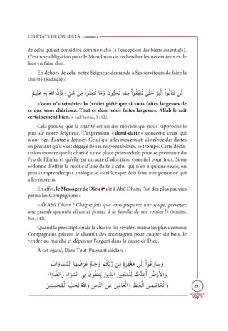 LES ÉTATS DE L’AU-DELÀ
291
de celui qui est considéré comme riche (à l’exception des biens essentiels).
C’est une obligation pour le Musulman de rechercher les nécessiteux et de
leur en faire don.
En dehors de cela, notre Seigneur demande à Ses serviteurs de faire la
charité (Sadaqa) :
Ƅ
ħĻƈĥƆĐƈįƈÖƆ ƪ
ųÒƪĪƈÍƆĘƅÅ
Ž
Ĺ Ɔ
üīƈĨŽÒĳƇĝƈęĭƇÜÓƆĨ ƆĲƆĪĳƫ× ƈ
éƇÜÓƪĩƈĨŽÒĳƇĝƈęĭƇÜĵƪÝƆè
ƪ
óƈ×ŽĤÒŽÒĳƇĤÓƆĭƆÜīƆĤ
«Vous n’atteindriez la (vraie) piété que si vous faites largesses de
ce que vous chérissez. Tout ce dont vous faites largesses, Allah le sait
certainement bien. » (Al ’Imrân, 3 : 92).
Cela prouve que la charité est un des moyens qui nous rapproche le
plus de notre Seigneur. L’expression « demi-datte » concerne ceux qui
n’ont rien d’autre à donner. Celui qui a les moyens et distribue des dattes
en pensant qu’il s’est dégagé de ses responsabilités, se trompe. Cette décla-
ration montre que la charité a une place primordiale pour se prémunir du
Feu de l’Enfer et qu’elle est un acte d’adoration essentiel pour tous. Si on
ordonne d’offrir la moitié d’une datte à celui qui n’en a qu’une seule, on
peut comprendre par analogie le sacrifice que doit faire une personne qui
a les moyens.
En effet, le Messager de Dieu r dit à Abû Dharr, l’un des plus pauvres
parmi les Compagnons :
« Ô Abû Dharr ! Chaque fois que vous préparez une soupe, prévoyez
une grande quantité d’eau et pensez à la famille de vos voisins !» (Muslim,
Birr, 142).
Quand la prescription de la charité fut révélée, même les plus démunis
Compagnons prirent le chemin des montagnes pour couper du bois, le
vendre au marché et dépenser l’argent dans la cause de Dieu.
À cet égard, Dieu Tout-Puissant déclara :
 Ƈ
ÚÒ ƆĲÓƆĩ ƪ
ùĤÒÓƆı Ƈ
Ą
Ž
óƆĐƅÙƪĭƆä ƆĲ
Ž
ħƇġƈžÖƪòīƈ
žĨƅØ
Ɔ
óƈęŽĕƆĨĵƆĤƈÌŽÒĳƇĐƈòÓ Ɔø ƆĲ

ÅÒ
ƪ
ó ƪ
ąĤÒ ƆĲÅÒ
ƪ
ó ƪ
ùĤÒĹƈĘƆĪĳƇĝƈęĭƇĺ ƆīĺƈñƪĤÒ ƆīĻƈĝƪÝƇĩŽĥƈĤ Ž
Úƪï ƈĐƇÈ Ƈ
ĂŽòƆŶÒ ƆĲ

ƆīĻƈĭ ƈ
ù ŽéƇĩŽĤÒ ƫ
Õ ƈ
éƇĺƇ ƪųÒ ƆĲ ƈ
öÓƪĭĤÒ ƈīƆĐ ƆīĻƈĘÓƆđŽĤÒ ƆĲƆċ
Ž
ĻƆĕŽĤÒ ƆīĻƈĩƈČÓƆġŽĤÒ ƆĲ
 