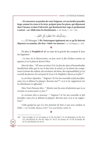 LE VOYAGE ÉTERNEL
292
« Et concourez au pardon de votre Seigneur, et à un Jardin (paradis)
large comme les cieux et la terre, préparé pour les pieux, qui dépensent
dans l’aisance et dans l’adversité, qui dominent leur rage et pardonnent
à autrui - car Allah aime les bienfaisants. » (Al ‘Imrân, 3 : 133 - 134).
ª ƆĳŽęƆđŽĤÒ ƈģƇĜƆĪĳƇĝƈęĭƇĺÒƆðÓƆĨ Ɔ
ğƆĬĳƇĤƆÉ Ž
ùƆĺ ƆĲª
« ... (Ô Messager !) Ils t’interrogent également sur ce qu’ils doivent
dépenser en aumône, dis-leur : Selon vos moyens ! ...» (Al-Baqara, 2 : 219).
D
De plus, le Prophète r dit au sujet de la gravité des comptes le Jour
du Jugement :
« Le Jour de la Résurrection, on fera venir le fils d’Adam comme un
agneau et on le placera devant Dieu.
Dieu lui dira : “ (Ô mon serviteur !) Je t’ai fait des dons (d’innombrables
bénédictions telles que la vie, le bien-être, la santé), je t’ai donné des compé-
tences (comme des enfants, des serviteurs, des biens, des responsabilités), je t’ai
accordé des faveurs (en envoyant le Livre et le Prophète). Qu’en as-tu fait ? ”
Le serviteur répondra : “ Seigneur ! Je l’ai mis ensemble et fait fructifier,
mais j’en ai délaissé la plupart. Renvoie-moi160
, et je te les rapporterai (en
les distribuant en offrande). ”
Dieu Tout-Puissant dira : “ Montre-moi les actes d’adoration que tu as
envoyés en avance pour ce jour !”
Le serviteur dira à nouveau : “ Seigneur ! Je l’ai mis ensemble et fait
fructifier, mais j’en ai délaissé la plupart. Renvoie-moi, et je te les rappor-
terai.”
Voilà quelqu’un qui n’a rien présenté de bien et qui sera conduit en
Enfer. » (At-Tirmidhî, Qiyâma, 6/2427. Voir aussi Muslim, Zuhd, 16).
D
160. Voir As-Sajda, 32: 12; Al-An‘âm, 6: 27-28; Al-A’râf, 7: 53; Al-Mu’minûn, 23: 99, 103-
111; Ash-Shu’arâ, 26 : 94-102 ; Fâtır, 35 : 36-37; Az-Zumar, 39 : 55-59; Al-Ghafir, 40:
10-12; Ash-Shu’arâ, 42 :44-45.
 