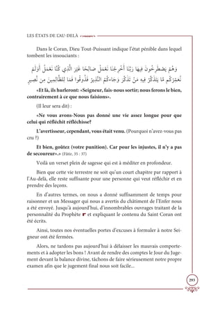 LES ÉTATS DE L’AU-DELÀ
293
Dans le Coran, Dieu Tout-Puissant indique l’état pénible dans lequel
tombent les insouciants :

Ž
ħƆĤ ƆĲƆÈ Ƈ
ģƆĩŽđƆĬÓƪĭƇĠĸƈñƪĤÒ
Ɔ
ó
Ž
ĻƆĔÓƃéƈĤÓ Ɔ
Ā Ž
ģƆĩŽđƆĬÓƆĭ Žäƈó ŽìƆÈÓƆĭƪÖƆòÓƆıĻƈĘƆĪĳƇìƈóƆĉ Ž
āƆĺ
Ž
ħƇİ ƆĲ
ƅóĻ ƈ
āƪĬīƈĨ ƆīĻƈĩƈĤÓƪčĥƈĤÓƆĩƆĘÒĳƇĜĲƇñƆĘ
Ƈ
óĺƈñƪĭĤÒ
Ƈ
ħƇĠÅÓƆä ƆĲ
Ɔ
óƪĠƆñƆÜ ŽīƆĨƈįĻƈĘ
Ƈ
óƪĠƆñƆÝƆĺÓƪĨħƇĠ
Ž
óƈ
žĩƆđƇĬ
«Et là, ils hurleront: «Seigneur, fais-nous sortir; nous ferons le bien,
contrairement à ce que nous faisions».
(Il leur sera dit) :
«Ne vous avons-Nous pas donné une vie assez longue pour que
celui qui réfléchit réfléchisse?
L’avertisseur, cependant, vous était venu. (Pourquoi n’avez-vous pas
cru ?)
Et bien, goûtez (votre punition). Car pour les injustes, il n’y a pas
de secoureur».» (Fâtir, 35 : 37)
Voilà un verset plein de sagesse qui est à méditer en profondeur.
Bien que cette vie terrestre ne soit qu’un court chapitre par rapport à
l’Au-delà, elle reste suffisante pour une personne qui veut réfléchir et en
prendre des leçons.
En d’autres termes, on nous a donné suffisamment de temps pour
raisonner et un Messager qui nous a avertis du châtiment de l’Enfer nous
a été envoyé. Jusqu’à aujourd’hui, d’innombrables ouvrages traitant de la
personnalité du Prophète r et expliquant le contenu du Saint Coran ont
été écrits.
Ainsi, toutes nos éventuelles portes d’excuses à formuler à notre Sei-
gneur ont été fermées.
Alors, ne tardons pas aujourd’hui à délaisser les mauvais comporte-
ments et à adopter les bons ! Avant de rendre des comptes le Jour du Juge-
ment devant la balance divine, tâchons de faire sérieusement notre propre
examen afin que le jugement final nous soit facile...
 