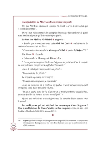 LE VOYAGE ÉTERNEL
294
Manifestation de Miséricorde envers les Croyants
Un des Attributs divins est « Sattâr Al-‘Uyûb », c’est-à-dire celui qui
« cache les hontes ».
Dieu Tout-Puissant taira les comptes de ceux de Ses serviteurs à qui Il
aura pardonné pour qu’ils ne soient pas gênés.
Safwan Ibn Muhriz Al-Mâzinî t rapporte :
« Tandis que je marchais avec ‘Abdullah ibn Omar t en lui tenant la
main un homme vint lui dire :
“ Comment as-tu entendu le Messagerd’Allah r parler de Najwa161
? ”
Ibn Omar t répondit :
« J’ai entendu le Messager de Dieu r dire :
“ Le croyant sera approché de son Seigneur au point où il va le couvrir
de son voile (son compte sera réglé discrètement).”
Alors il va lui faire reconnaître ses péchés :
“Reconnais-tu tel péché ?”
Le croyant répondra (avec regret) :
“Je reconnais, Seigneur, je reconnais.”
À un tel moment, où il confesse ses péchés et qu’il est convaincu qu’il
sera puni, Dieu Tout-Puissant va dire :
“Je les ai caché dans la vie d’ici-bas et je te les pardonne aujourd’hui,
puis son feuillet de bonnes actions sera déplié.” »
Quant aux mécréants et aux hypocrites, les témoins diront devant tout
le monde :
Les voilà, ceux qui ont attribué des mensonges à leur Seigneur !
Que la malédiction de Dieu s’abatte sur les coupables (Hûd, 11: 18). » (Al
Boukhari, Mazâlim 2, Tafsîr 11/4; Ahmad, II, 74).
D
161. Najwa signifie le dialogue de deux personnes qui parlent discrètement. Ici, la question
est le jugement d’une personne par Dieu Tout-Puissant sans que le contenu ne soit ré-
vélé à personne.
 