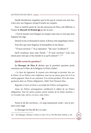 LES ÉTATS DE L’AU-DELÀ
295
Quelle bénédiction singulière que le fait que le croyant soit seul, face
à face avec son Seigneur, lorsqu’il rendra ses comptes.
Pour ce motif le point de vue des amoureux de Dieu a été différent, à
l’instar de Bâyazîd Al-Bistâmî g qui dit un jour :
« Tout le monde veut échapper au compte, mais moi, je veux que mon
Seigneur me juge.
Quand on lui en demanda la raison, il donna cette magnifique raison :
Peut-être que mon Seigneur m’interpellera en me disant :
“ Ô mon serviteur ! ” Et je répondrai : “Me voici ! (Labbayk !)”.
Qu’Il m’adresse ainsi cette Parole : “ Ô mon serviteur ! Cela vaut
mieux pour moi que ce bas monde et ce qu’il contient !” »162
Quelles seront les questions ?
Le Messager de Dieu r déclare que la première question posée
consistera sur le Pilier de la Religion, la Prière (Salât) :
« Le Jour du Jugement, le croyant sera interrogé en premier lieu sur
la Prière. Si ses Prières sont conformes, tout ira au mieux pour lui et il en
sortira gagnant. Dans le cas contraire, il en sortira perdant. S’il a des man-
quements dans ses Prières obligatoires, Allah Tout-Puissant dira :
Regardez si mon serviteur a accompli des Prières surérogatoires.
Ainsi, les Prières surérogatoires combleront le déficit de ses Prières
obligatoires. Puis les autres actions seront traitées de la même manière. »
(At-Tirmidhî, Salât, 188/413; An-Nasa’i, Salât, 9/462.).
D
Parmi le dû des serviteurs, « le sang injustement coulé » sera le pre-
mier à être réglé.
Le Messager de Dieu r dit à ce sujet :
162. Ibn Mulâqqin, Tabakātu-l-Awliyâ, Le Caire 1415, p. 399-400; Hânî, Hadâ’ik, p. 320.
 
