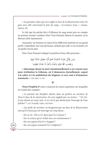 LE VOYAGE ÉTERNEL
296
« La première chose qui sera réglée le Jour de la Résurrection entre les
gens sera celle concernant le prix du sang. » (Al Boukhari, Diyât, 1 ; Muslim,
Qasâme, 28).
Le fait que les péchés liés à l’effusion de sang soient pris en compte
en premier montre combien Dieu Tout-Puissant déteste le meurtre ou la
blessure faite injustement.
Assassiner un homme en raison d’un différend matériel est un grand
péché. Cependant, tuer une personne, sachant que celle-ci est croyante, est
un péché encore pire.
Dieu Tout-Puissant indique la punition d’une telle personne :
ÓƆıĻƈĘÒƃïƈĤÓƆì
Ƈ
ħƪĭƆıƆäƇĮƇÊÆƆõƆåƆĘÒƃïƈ
žĩƆđƆÝƫĨÓƃĭƈĨ ŽËƇĨ Ž
ģƇÝŽĝƆĺīƆĨ ƆĲ

ÓƃĩĻƈčƆĐÓƃÖÒƆñƆĐƇįƆĤƪïƆĐƆÈ ƆĲƇįƆĭƆđƆĤ ƆĲƈį
Ž
ĻƆĥƆĐƇ ƪ
ųÒ Ɔ
Õ ƈ
ąƆĔ ƆĲ
« Quiconque donne la mort intentionnellement à un croyant aura
pour rétribution la Géhenne, où il demeurera éternellement, exposé
à la colère et à la malédiction du Seigneur, et sera voué à d’immenses
tourments. » (An-Nisâ’, 4 : 93).
D
Notre Prophète r nous a annoncé les autres questions sur lesquelles
on rendra des comptes :
« Le premier des bienfaits célestes dont on parlera au serviteur de
Dieu le Jour de la résurrection, lui sera rappelé par ces termes : “ Ne t’ai-
Je pas donné un corps sain, et ne t’ai-Je pas donné pour breuvage de l’eau
fraîche? ”» (At-Tirmidhî, Tafsîr, 102/3358).
« Les pieds du serviteur ne bougeront pas au Jour de la Résurrection
tant qu’il n’aura pas été interrogé sur cinq choses :
- Sur sa vie : Où a-t-il dans quoi l’a-t-il passé ?
- Sur sa science qu’a-t-il fait avec ses connaissances ?
- Sur son argent d’où l’a-t-il gagné ?
- Sur son argent comment l’a-t-il dépensé ?
 