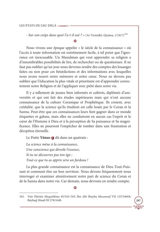 LES ÉTATS DE L’AU-DELÀ
297
- Sur son corps dans quoi l’a-t-il usé ? » (At-Tirmidhî, Qiyâma, 1/2417)163
D
Nous vivons une époque appelée « le siècle de la connaissance » où
l’accès à toute information est extrêmement facile, à tel point que l’igno-
rance est inexcusable. Un Musulman qui veut apprendre sa religion a
d’innombrables possibilités de lire, de rechercher ou de questionner. Il ne
faut pas oublier qu’un jour nous devrons rendre des comptes des louanges
faites ou non pour ces bénédictions et des informations avec lesquelles
nous avons nourri notre mémoire et notre cœur. Nous ne devons pas
oublier que l’éducation la plus vitale et prioritaire est d’apprendre correc-
tement notre Religion et de l’appliquer avec piété dans notre vie.
Il y a tellement de jeunes bien informés et cultivés, diplômés d’uni-
versités et qui ont fait des études supérieures mais qui n’ont aucune
connaissance de la culture Coranique et Prophétique. Ils croient, avec
crédulité, que la science qu’ils étudient est celle louée par le Coran et la
Sunna. Peut-être que ces connaissances leurs font gagner dans ce monde
étiquettes et galons, mais elles ne conduiront en aucun cas l’esprit et le
cœur de l’Homme à Dieu et à la perception de Sa puissance et Sa magni-
ficence. Elles ne pourront l’empêcher de tomber dans une frustration et
déception éternelle.
Le Poète Yûnus g dit dans un quatrain :
La science mène à la connaissance,
Une conscience qui dévoile l’essence,
Si tu ne découvres pas ton égo ;
Tout ce que tu as appris sera un fardeau !
La plus grande connaissance est la connaissance de Dieu Tout-Puis-
sant et comment être un bon serviteur. Nous devons fréquemment nous
interroger et examiner attentivement notre part de science du Coran et
de la Sunna dans notre vie. Car demain, nous devrons en rendre compte.
D
163. Voir Dârimî Muqaddima 45/543-545; Ibn Abî Shayba Musannaf VII 125/34694;
Bayhaqî Shuab III 278/1648.
 
