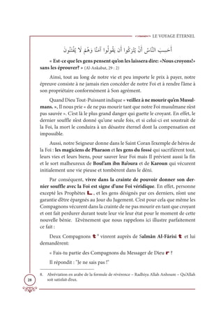 LE VOYAGE ÉTERNEL
28
ƆĪĳƇĭƆÝŽęƇĺ Ɔ
ź
Ž
ħƇİ ƆĲÓƪĭƆĨÆÒĳƇĤĳƇĝƆĺĪƆÈÒĳƇĠ
Ɔ
óŽÝƇĺŽĪƆÈ Ƈ
öÓƪĭĤÒ Ɔ
Õ ƈ
ùƆèƆÈ
« Est-ce que les gens pensent qu’on les laissera dire: «Nous croyons!»
sans les éprouver? » (Al-Ankabut, 29 : 2)
Ainsi, tout au long de notre vie et peu importe le prix à payer, notre
épreuve consiste à ne jamais rien concéder de notre Foi et à rendre l’âme à
son propriétaire conformément à Son agrément.
Quand Dieu Tout-Puissant indique « veillez à ne mourir qu’en Musul-
mans. », Il nous prie « de ne pas mourir tant que notre Foi musulmane n’est
pas sauvée ». C’est là le plus grand danger qui guette le croyant. En effet, le
dernier souffle n’est donné qu’une seule fois, et si celui-ci est soustrait de
la Foi, la mort le conduira à un désastre éternel dont la compensation est
impossible.
Aussi, notre Seigneur donne dans le Saint Coran l’exemple de héros de
la Foi : les magiciens de Pharaon et les gens du fossé qui sacrifièrent tout,
leurs vies et leurs biens, pour sauver leur Foi mais Il prévient aussi la fin
et le sort malheureux de Boul’am ibn Ba’oura et de Karoun qui vécurent
initialement une vie pieuse et tombèrent dans le déni.
Par conséquent, vivre dans la crainte de pouvoir donner son der-
nier souffle avec la Foi est signe d’une Foi véridique. En effet, personne
excepté les Prophètes L, et les gens désignés par ces derniers, n’ont une
garantie d’être épargnés au Jour du Jugement. C’est pour cela que même les
Compagnons vécurent dans la crainte de ne pas mourir en tant que croyant
et ont fait perdurer durant toute leur vie leur état pour le moment de cette
nouvelle bénie. L’évènement que nous rappelons ici illustre parfaitement
ce fait :
Deux Compagnons t8
vinrent auprès de Salmân Al-Fârisi t et lui
demandèrent:
« Fais-tu partie des Compagnons du Messager de Dieu r ?
Il répondit : Je ne sais pas !
8. Abréviation en arabe de la formule de révérence – Radhiya Allah Anhoum – Qu’Allah
soit satisfait d’eux.
 
