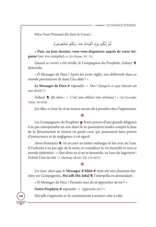 LE VOYAGE ÉTERNEL
298
Dieu Tout-Puissant dit dans le Coran :
ƆĪĳƇĩ ƈ
āƆÝŽíƆÜ
Ž
ħƇġƈžÖƆòƆïĭ ƈĐƈÙƆĨÓ
Ɔ
ĻƈĝŽĤÒƆĦ ŽĳƆĺ
Ž
ħƇġƪĬƈÌ
ƪ
ħƇà
« Puis, au Jour dernier, vous vous disputerez auprès de votre Sei-
gneur (sur vos comptes). » (Az-Zumar, 39 : 31)
Quand ce verset a été révélé, le Compagnon du Prophète, Zubayr t
demanda :
« Ô Messager de Dieu ! Après les avoir réglés, nos différends dans ce
monde persisteront-ils dans l’Au-delà ? »
Le Messager de Dieu r répondit : « Oui ! (Jusqu’à ce que chacun ait
son droit) !»
Zubayr t dit alors : « C’est une affaire très sérieuse ! » (At-Tirmidhî,
Tafsîr, 39/3236).
En effet, ce Jour-là, il ne restera aucun dû à prendre chez l’oppresseur.
D
Les Compagnons du Prophète y firent preuve d’une grande diligence
à ne pas entreprendre un acte dont ils ne pourraient rendre compte le Jour
de la Résurrection et mirent en garde ceux qui pourraient faire preuve
d’insouciance et de négligence à cet égard.
Abou Hourayra t vit un jour un laitier mélanger le lait avec de l’eau.
Il l’exhorta à ne pas agir de la sorte, et considérer la vie éternelle et non ce
monde éphémère : « Que diras-tu si on te demande, au Jour du Jugement :
Extrait l’eau du lait ! » (Bayhaqî, Shuab, VII, 231/4927).
D
Un jour, alors que le Messager d’Allah r était sur son chameau der-
rière ses Compagnons, Mu‘adh Ibn Jabal t l’interpella en demandant :
« Ô Messager de Dieu ! Permets-moi de m’approcher de toi ? »
Notre Prophète r répondit : « Approche-toi ! »
Mu‘adh s’approcha et ils continuèrent à avancer côte à côte.
 