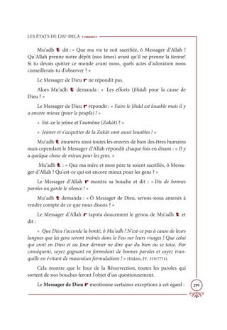 LES ÉTATS DE L’AU-DELÀ
299
Mu‘adh t dit : « Que ma vie te soit sacrifiée, ô Messager d’Allah !
Qu’Allah prenne notre dépôt (nos âmes) avant qu’il ne prenne la tienne!
Si tu devais quitter ce monde avant nous, quels actes d’adoration nous
conseillerais-tu d’observer ? »
Le Messager de Dieu r ne répondit pas.
Alors Mu‘adh t demanda : « Les efforts (Jihâd) pour la cause de
Dieu ? »
Le Messager de Dieu r répondit : « Faire le Jihâd est louable mais il y
a encore mieux (pour le peuple) ! »
« Est-ce le jeûne et l’aumône (Zakât) ? »
« Jeûner et s’acquitter de la Zakât sont aussi louables ! »
Mu‘adh t énuméra ainsi toutes les œuvres de bien des êtres humains
mais cependant le Messager d’Allah répondit chaque fois en disant : « Il y
a quelque chose de mieux pour les gens. »
Mu‘adh t : « Que ma mère et mon père te soient sacrifiés, ô Messa-
ger d’Allah ! Qu’est-ce qui est encore mieux pour les gens ? »
Le Messager d’Allah r montra sa bouche et dit : « Dis de bonnes
paroles ou garde le silence ! »
Mu‘adh t demanda : « Ô Messager de Dieu, serons-nous amenés à
rendre compte de ce que nous disons ? »
Le Messager d’Allah r tapota doucement le genou de Mu‘adh t et
dit :
« Que Dieu t’accorde la bonté, ô Mu‘adh ! N’est-ce pas à cause de leurs
langues que les gens seront traînés dans le Feu sur leurs visages ! Que celui
qui croit en Dieu et au Jour dernier ne dire que du bien ou se taise. Par
conséquent, soyez gagnant en formulant de bonnes paroles et soyez tran-
quille en évitant de mauvaises formulations ! » (Hâkim, IV, 319/7774).
Cela montre que le Jour de la Résurrection, toutes les paroles qui
sortent de nos bouches feront l’objet d’un questionnement.
Le Messager de Dieu r mentionne certaines exceptions à cet égard :
 