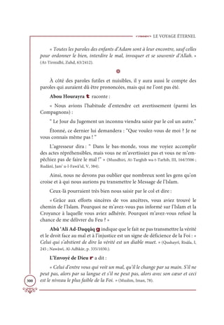 LE VOYAGE ÉTERNEL
300
« Toutes les paroles des enfants d’Adam sont à leur encontre, sauf celles
pour ordonner le bien, interdire le mal, invoquer et se souvenir d’Allah. »
(At-Tirmidhî, Zuhd, 63/2412).
D
À côté des paroles futiles et nuisibles, il y aura aussi le compte des
paroles qui auraient dû être prononcées, mais qui ne l’ont pas été.
Abou Hourayra t raconte :
« Nous avions l’habitude d’entendre cet avertissement (parmi les
Compagnons) :
“ Le Jour du Jugement un inconnu viendra saisir par le col un autre.”
Étonné, ce dernier lui demandera : “Que voulez-vous de moi ? Je ne
vous connais même pas ! ”
L’agresseur dira : “ Dans le bas-monde, vous me voyiez accomplir
des actes répréhensibles, mais vous ne m’avertissiez pas et vous ne m’em-
pêchiez pas de faire le mal !” » (Mundhiri, At-Targhib wa-t-Tarhib, III, 164/3506 ;
Rudânî, Jam‘ u-l-Fawâ’id, V, 384).
Ainsi, nous ne devons pas oublier que nombreux sont les gens qu’on
croise et à qui nous aurions pu transmettre le Message de l’Islam.
Ceux-là pourraient très bien nous saisir par le col et dire :
« Grâce aux efforts sincères de vos ancêtres, vous aviez trouvé le
chemin de l’Islam. Pourquoi ne m’avez-vous pas informé sur l’Islam et la
Croyance à laquelle vous aviez adhérée. Pourquoi m’avez-vous refusé la
chance de me délivrer du Feu ? »
Abû ‘Ali Ad-Daqqâq g indique que le fait ne pas transmettre la vérité
et le droit face au mal et à l’injustice est un signe de déficience de la Foi : «
Celui qui s’abstient de dire la vérité est un diable muet. » (Qushayrî, Risâla, I,
245 ; Nawâwî, Al-Adhkâr, p. 335/1030.).
L’Envoyé de Dieu r a dit :
« Celui d’entre vous qui voit un mal, qu’il le change par sa main. S’il ne
peut pas, alors par sa langue et s’il ne peut pas, alors avec son cœur et ceci
est le niveau le plus faible de la Foi. » (Muslim, Iman, 78).
 