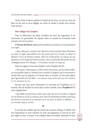 LES ÉTATS DE L’AU-DELÀ
301
Ainsi, il faut toujours garder à l’esprit qu’un Jour, où rien au nom du
bien ou du mal ne sera négligé, ne serait-ce même le poids d’un atome,
nous attend…
Pour alléger les Comptes
Pour la délivrance du bilan terrifiant du Jour du Jugement, il est
nécessaire, en particulier, de réparer dans ce monde les éventuels torts
commis envers les autres.
L’Envoyé de Dieu r apporta de nombreux conseils à sa Communauté
à ce sujet :
« Que celui qui a commis une injustice envers son frère dans l’honneur
ou autre le règle aujourd’hui avec lui avant qu’il n’y ait plus ni dinar ni
dirham ! S’il a de bonnes actions, elles lui seront prises au niveau de son
injustice et s’il n’a pas de bonnes actions, alors on prendra des péchés de son
compagnon pour l’en charger. » (Al Boukhari, Mazâlim 10, Riqāq 48).
Selon le rapport d’un autre hadith, notre Prophète r dit :
« Ô les gens ! Quiconque a violé le droit d’un autre, qu’il se hâte d’obte-
nir son pardon (dans ce monde) sans craindre la disgrâce qu’il rencontrera !
Sachez bien que la disgrâce et la honte dans ce monde, est bien plus légère
que l’ignominie de l’Au-delà. » (At-Tabarânî, Kabîr, XVIII, 280 ; Ibn Asir, Al-Kâmil,
II, 319 ; Haythamî, IX, 26.).
Encore une fois, pour démontrer la nécessité de l’expiation en ce
monde, afin de faciliter le calcul dans l’autre monde, notre Prophète r fit
cette supplication :
« Qu’Allah ait pitié d’un esclave qui a fait du tort à son frère à l’égard
de son honneur ou de sa richesse, puis vient lui demander pardon avant que
son droit ne soit pris à un moment où il n’y aura ni dinar, ni dirham ... »
(At-Tirmidhî, Qiyâma, 2/2419).
D
Il ne faut pas oublier que les droits des esclaves (Haqq Al ‘Ibâd) sont
très importants et sont reportés au Jour du Jugement si ceux-là ne sont
pas réglés ici-bas. Comme il est indiqué dans un hadith, atteindre le Jour
 