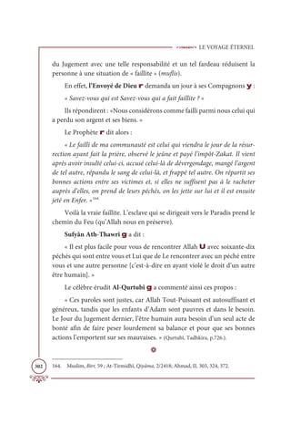 LE VOYAGE ÉTERNEL
302
du Jugement avec une telle responsabilité et un tel fardeau réduisent la
personne à une situation de « faillite » (muflis).
En effet, l’Envoyé de Dieu r demanda un jour à ses Compagnons y :
« Savez-vous qui est Savez-vous qui a fait faillite ? »
Ils répondirent : «Nous considérons comme failli parmi nous celui qui
a perdu son argent et ses biens. »
Le Prophète r dit alors :
« Le failli de ma communauté est celui qui viendra le jour de la résur-
rection ayant fait la prière, observé le jeûne et payé l’impôt-Zakat. Il vient
après avoir insulté celui-ci, accusé celui-là de dévergondage, mangé l’argent
de tel autre, répandu le sang de celui-là, et frappé tel autre. On répartit ses
bonnes actions entre ses victimes et, si elles ne suffisent pas à le racheter
auprès d’elles, on prend de leurs péchés, on les jette sur lui et il est ensuite
jeté en Enfer. »164
Voilà la vraie faillite. L’esclave qui se dirigeait vers le Paradis prend le
chemin du Feu (qu’Allah nous en préserve).
Sufyân Ath-Thawrî g a dit :
« Il est plus facile pour vous de rencontrer Allah U avec soixante-dix
péchés qui sont entre vous et Lui que de Le rencontrer avec un péché entre
vous et une autre personne [c’est-à-dire en ayant violé le droit d’un autre
être humain]. »
Le célèbre érudit Al-Qurtubî g a commenté ainsi ces propos :
« Ces paroles sont justes, car Allah Tout-Puissant est autosuffisant et
généreux, tandis que les enfants d’Adam sont pauvres et dans le besoin.
Le Jour du Jugement dernier, l’être humain aura besoin d’un seul acte de
bonté afin de faire peser lourdement sa balance et pour que ses bonnes
actions l’emportent sur ses mauvaises. » (Qurtubî, Tadhkira, p.726.).
D
164. Muslim, Birr, 59 ; At-Tirmidhî, Qiyâma, 2/2418; Ahmad, II, 303, 324, 372.
 
