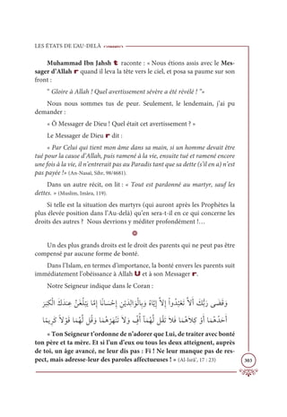 LES ÉTATS DE L’AU-DELÀ
303
Muhammad Ibn Jahsh t raconte : « Nous étions assis avec le Mes-
sager d’Allah r quand il leva la tête vers le ciel, et posa sa paume sur son
front :
“ Gloire à Allah ! Quel avertissement sévère a été révélé ! ”»
Nous nous sommes tus de peur. Seulement, le lendemain, j’ai pu
demander :
« Ô Messager de Dieu ! Quel était cet avertissement ? »
Le Messager de Dieu r dit :
« Par Celui qui tient mon âme dans sa main, si un homme devait être
tué pour la cause d’Allah, puis ramené à la vie, ensuite tué et ramené encore
une fois à la vie, il n’entrerait pas au Paradis tant que sa dette (s’il en a) n’est
pas payée !» (An-Nasaï, Sihr, 98/4681).
Dans un autre récit, on lit : « Tout est pardonné au martyr, sauf les
dettes. » (Muslim, Imâra, 119).
Si telle est la situation des martyrs (qui auront après les Prophètes la
plus élevée position dans l’Au-delà) qu’en sera-t-il en ce qui concerne les
droits des autres ? Nous devrions y méditer profondément !…
D
Un des plus grands droits est le droit des parents qui ne peut pas être
compensé par aucune forme de bonté.
Dans l’Islam, en termes d’importance, la bonté envers les parents suit
immédiatement l’obéissance à Allah U et à son Messager r.
Notre Seigneur indique dans le Coran :

Ɔ
ó
Ɔ
×ƈġŽĤÒƆĞƆïĭ ƈĐƪīƆĕƇĥ
Ž
×ƆĺÓƪĨƈÌÓƃĬÓ Ɔ
ù ŽèƈÌ ƈīŽĺƆïƈĤÒ ƆĳŽĤÓƈÖ ƆĲƇĮÓƪĺƈÌƪźƈÌŽÒĲƇï
Ƈ
×ŽđƆÜƪźƆÈ Ɔ
ğƫÖƆòĵ Ɔ
ąƆĜ ƆĲ
ÓƃĩĺƈóƆĠƃź ŽĳƆĜÓƆĩƇıƪĤģƇĜ ƆĲÓƆĩƇİ
Ž
óƆıŽĭƆÜƆź ƆĲ ƅž
ĖƇÈÇƆĩƇıƪĤģƇĝƆÜƆŻƆĘÓƆĩƇİƆŻƈĠ ŽĲƆÈÓƆĩƇİƇïƆèƆÈ
« Ton Seigneur t’ordonne de n’adorer que Lui, de traiter avec bonté
ton père et ta mère. Et si l’un d’eux ou tous les deux atteignent, auprès
de toi, un âge avancé, ne leur dis pas : Fi ! Ne leur manque pas de res-
pect, mais adresse-leur des paroles affectueuses ! » (Al-Isrâ’, 17 : 23)
 