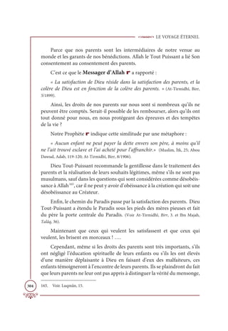 LE VOYAGE ÉTERNEL
304
Parce que nos parents sont les intermédiaires de notre venue au
monde et les garants de nos bénédictions. Allah le Tout Puissant a lié Son
consentement au consentement des parents.
C’est ce que le Messager d’Allah r a rapporté :
« La satisfaction de Dieu réside dans la satisfaction des parents, et la
colère de Dieu est en fonction de la colère des parents. » (At-Tirmidhî, Birr,
3/1899).
Ainsi, les droits de nos parents sur nous sont si nombreux qu’ils ne
peuvent être comptés. Serait-il possible de les rembourser, alors qu’ils ont
tout donné pour nous, en nous protégeant des épreuves et des tempêtes
de la vie ?
Notre Prophète r indique cette similitude par une métaphore :
« Aucun enfant ne peut payer la dette envers son père, à moins qu’il
ne l’ait trouvé esclave et l’ai acheté pour l’affranchir.» (Muslim, İtk, 25; Abou
Dawud, Adab, 119-120; At-Tirmidhî, Birr, 8/1906).
Dieu Tout-Puissant recommande la gentillesse dans le traitement des
parents et la réalisation de leurs souhaits légitimes, même s’ils ne sont pas
musulmans, sauf dans les questions qui sont considérées comme désobéis-
sance à Allah165
, car il ne peut y avoir d’obéissance à la création qui soit une
désobéissance au Créateur.
Enfin, le chemin du Paradis passe par la satisfaction des parents. Dieu
Tout-Puissant a étendu le Paradis sous les pieds des mères pieuses et fait
du père la porte centrale du Paradis. (Voir At-Tirmidhî, Birr, 3. et Ibn Majah,
Talâq, 36).
Maintenant que ceux qui veulent les satisfassent et que ceux qui
veulent, les brisent en morceaux ! ….
Cependant, même si les droits des parents sont très importants, s’ils
ont négligé l’éducation spirituelle de leurs enfants ou s’ils les ont élevés
d’une manière déplaisante à Dieu en faisant d’eux des malfaiteurs, ces
enfants témoigneront à l’encontre de leurs parents. Ils se plaindront du fait
que leurs parents ne leur ont pas appris à distinguer la vérité du mensonge,
165. Voir. Luqmân, 15.
 