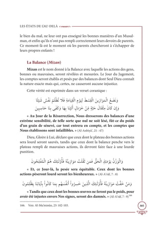 LES ÉTATS DE L’AU-DELÀ
305
le bien du mal, ne leur ont pas enseigné les bonnes manières d’un Musul-
man, et enfin qu’ils n’ont pas rempli correctement leurs devoirs de parents.
Ce moment-là est le moment où les parents chercheront à s’échapper de
leurs propres enfants !
La Balance (Mizan)
Mizan est le nom donné à la Balance avec laquelle les actions des gens,
bonnes ou mauvaises, seront révélées et mesurées. Le Jour du Jugement,
les comptes seront établis et pesés par des balances dont Seul Dieu connaît
la nature exacte mais qui, certes, ne causeront aucune injustice.
Cette vérité est exprimée dans un verset coranique :
ÓƃÑ
Ž
Ļ Ɔ
ü Ƅ
÷ŽęƆĬ
Ƈ
ħƆĥŽčƇÜ Ɔ
ŻƆĘƈÙƆĨÓ
Ɔ
ĻƈĝŽĤÒ ƈĦ Žĳ
Ɔ
ĻƈĤƆć Ž
ùƈĝŽĤÒ ƆīĺƈôÒ ƆĳƆĩŽĤÒ Ƈď Ɔ
ąƆĬ ƆĲ

ƆīĻƈ× ƈ
øÓƆèÓƆĭƈÖĵƆęƆĠ ƆĲÓƆıƈÖÓƆĭ
Ž
ĻƆÜƆÈ ƅĢƆî
Ž
óƆì Žīƈ
žĨƅÙ
ƪ
×Ɔè Ɔ
ĢÓƆĝŽáƈĨƆĪÓƆĠĪƈÌ ƆĲ
« Au Jour de la Résurrection, Nous dresserons des balances d’une
extrême sensibilité, de telle sorte que nul ne soit lésé, fût-ce du poids
d’un grain de sénevé, car tout entrera en compte, et les comptes que
Nous établissons sont infaillibles. » (Al-Anbiyâ’, 21 : 47)
Dieu, Gloire à Lui, déclare que ceux dont le plateau des bonnes actions
sera lourd seront sauvés, tandis que ceux dont la balance penche vers le
plateau rempli de mauvaises actions, ils devront faire face à une lourde
punition.
ƆĪĳƇéƈĥŽęƇĩŽĤÒ
Ƈ
ħƇİ Ɔ
ğƈÑÃƆĤ ŽĲƇÉƆĘƇįƇĭĺƈôÒ ƆĳƆĨ Ž
ÛƆĥƇĝƆàīƆĩƆĘ ƫ
ěƆéŽĤÒƅñƈÑƆĨ ŽĳƆĺƇĪŽô ƆĳŽĤÒ ƆĲ
« Et, ce Jour-là, la pesée sera équitable. Ceux dont les bonnes
actions pèseront lourd seront les bienheureux. » (Al-A’râf, 7 : 8)
ƆĪĳƇĩƈĥŽčƈĺÓƆĭƈÜÓƆĺÇƈÖŽÒĳƇĬÓƆĠÓƆĩƈÖħƇı Ɔ
ùƇęĬƆÈŽÒĲ
Ƈ
ó ƈ
ùƆì ƆīĺƈñƪĤÒ Ɔ
ğƈÑÃƆĤ ŽĲƇÉƆĘƇįƇĭĺƈôÒ ƆĳƆĨ Ž
ÛƪęƆì ŽīƆĨ ƆĲ
« Tandis que ceux dont les bonnes œuvres ne feront pas le poids, pour
avoir été injustes envers Nos signes, seront des damnés. » (Al-A’râf, 7 : 9)166
166. Voir. Al-Mu’minûn, 23: 102-103.
 