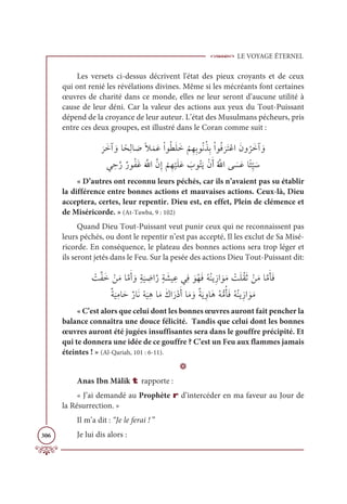 LE VOYAGE ÉTERNEL
306
Les versets ci-dessus décrivent l'état des pieux croyants et de ceux
qui ont renié les révélations divines. Même si les mécréants font certaines
œuvres de charité dans ce monde, elles ne leur seront d’aucune utilité à
cause de leur déni. Car la valeur des actions aux yeux du Tout-Puissant
dépend de la croyance de leur auteur. L’état des Musulmans pécheurs, pris
entre ces deux groupes, est illustré dans le Coran comme suit :

Ɔ
óƆìÆ ƆĲÓƃéƈĤÓ Ɔ
ĀƃŻƆĩƆĐŽÒĳƇĉƆĥƆì
Ž
ħƈıƈÖĳƇĬƇñƈÖŽÒĳƇĘ
Ɔ
óƆÝŽĐÒƆĪĲ
Ƈ
óƆìÆ ƆĲ

Ĺ ƈèƪòƄòĳƇęƆĔƆ ƪ
ųÒƪĪƈÌ
Ž
ħƈı
Ž
ĻƆĥƆĐ Ɔ
ÔĳƇÝƆĺŽĪƆÈƇ ƪųÒĵ Ɔ
ùƆĐÓƃÑƈ
ž
Ļ Ɔø
« D’autres ont reconnu leurs péchés, car ils n’avaient pas su établir
la différence entre bonnes actions et mauvaises actions. Ceux-là, Dieu
acceptera, certes, leur repentir. Dieu est, en effet, Plein de clémence et
de Miséricorde. » (At-Tawba, 9 : 102)
Quand Dieu Tout-Puissant veut punir ceux qui ne reconnaissent pas
leurs péchés, ou dont le repentir n’est pas accepté, Il les exclut de Sa Misé-
ricorde. En conséquence, le plateau des bonnes actions sera trop léger et
ils seront jetés dans le Feu. Sur la pesée des actions Dieu Tout-Puissant dit:
Ž
ÛƪęƆì ŽīƆĨÓƪĨƆÈ ƆĲƅÙ
Ɔ
Ļ ƈ
ĄÒƪòƅÙ Ɔ
ýĻ ƈĐĹƈĘ ƆĳƇıƆĘƇįƇĭĺƈôÒ ƆĳƆĨ Ž
ÛƆĥƇĝƆà ŽīƆĨÓƪĨƆÉƆĘ

ƄÙ
Ɔ
ĻƈĨÓƆèƄòÓƆĬŽį
Ɔ
ĻƈİÓƆĨƆĞÒƆòŽîƆÈÓƆĨ ƆĲƄÙƆĺ ƈĲÓƆİƇįƫĨƇÉƆĘƇįƇĭĺƈôÒ ƆĳƆĨ
« C’est alors que celui dont les bonnes œuvres auront fait pencher la
balance connaîtra une douce félicité. Tandis que celui dont les bonnes
œuvres auront été jugées insuffisantes sera dans le gouffre précipité. Et
qui te donnera une idée de ce gouffre ? C’est un Feu aux flammes jamais
éteintes ! » (Al-Qariah, 101 : 6-11).
D
Anas Ibn Mâlik t rapporte :
« J’ai demandé au Prophète r d’intercéder en ma faveur au Jour de
la Résurrection. »
Il m’a dit : “Je le ferai ! ”
Je lui dis alors :
 