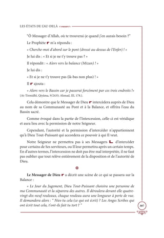 LES ÉTATS DE L’AU-DELÀ
307
“Ô Messager d’Allah, où te trouverai-je quand j’en aurais besoin ?”
Le Prophète r m’a répondu :
« Cherche-moi d’abord sur le pont (dressé au-dessus de l’Enfer) ! »
Je lui dis : « Et si je ne t’y trouve pas ? »
Il répondit : « Alors vers la balance (Mizan) ! »
Je lui dis :
« Et si je ne t’y trouve pas (là-bas non plus) ! »
Il r ajouta :
« Alors vers le Bassin car je passerai forcément par ces trois endroits !»
(At-Tirmidhî, Qiyâma, 9/2433; Ahmad, III, 178.).
Cela démontre que le Messager de Dieu r intercèdera auprès de Dieu
au nom de sa Communauté au Pont et à la Balance, et offrira l’eau du
Bassin sacré.
Comme évoqué dans la partie de l’Intercession, celle-ci est véridique
et aura lieu avec la permission de notre Seigneur.
Cependant, l’autorité et la permission d’intercéder n’appartiennent
qu’à Dieu Tout-Puissant qui accordera ce pouvoir à qui Il veut.
Notre Seigneur ne permettra pas à ses Messagers L d’intercéder
pour certains de Ses serviteurs, ou Il leur permettra après un certain temps.
En d’autres termes, l’intercession ne doit pas être mal interprétée, il ne faut
pas oublier que tout relève entièrement de la disposition et de l’autorité de
Dieu.
D
Le Messager de Dieu r a décrit une scène de ce qui se passera sur la
Balance :
« Le Jour du Jugement, Dieu Tout-Puissant choisira une personne de
ma Communauté et la séparera des autres. Il déroulera devant elle quatre-
vingt-dix-neuf rouleaux, chaque rouleau aura une longueur à perte de vue.
Il demandera alors : “ Nies-tu cela (ce qui est écrit) ? Les Anges Scribes qui
ont écrit tout cela, t’ont-ils fait tu tort ? ”
 