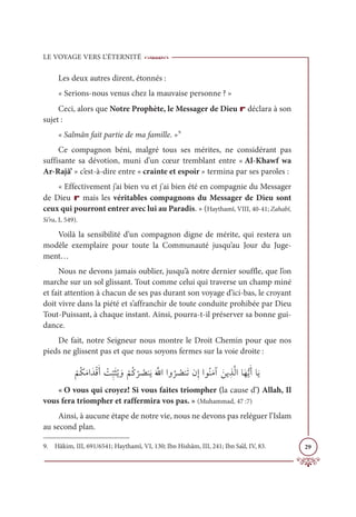 LE VOYAGE VERS L’ÉTERNITÉ
29
Les deux autres dirent, étonnés :
« Serions-nous venus chez la mauvaise personne ? »
Ceci, alors que Notre Prophète, le Messager de Dieu r déclara à son
sujet :
« Salmân fait partie de ma famille. »9
Ce compagnon béni, malgré tous ses mérites, ne considérant pas
suffisante sa dévotion, muni d’un cœur tremblant entre « Al-Khawf wa
Ar-Rajâ’ » c’est-à-dire entre « crainte et espoir » termina par ses paroles :
« Effectivement j’ai bien vu et j'ai bien été en compagnie du Messager
de Dieu r mais les véritables compagnons du Messager de Dieu sont
ceux qui pourront entrer avec lui au Paradis. » (Haythamî, VIII, 40-41; Zahabî,
Si’ra, I, 549).
Voilà la sensibilité d’un compagnon digne de mérite, qui restera un
modèle exemplaire pour toute la Communauté jusqu’au Jour du Juge-
ment…
Nous ne devons jamais oublier, jusqu’à notre dernier souffle, que l’on
marche sur un sol glissant. Tout comme celui qui traverse un champ miné
et fait attention à chacun de ses pas durant son voyage d’ici-bas, le croyant
doit vivre dans la piété et s’affranchir de toute conduite prohibée par Dieu
Tout-Puissant, à chaque instant. Ainsi, pourra-t-il préserver sa bonne gui-
dance.
De fait, notre Seigneur nous montre le Droit Chemin pour que nos
pieds ne glissent pas et que nous soyons fermes sur la voie droite :
Ž
ħƇġƆĨÒƆïŽĜƆÈ Ž
Ûƈ
ž
×ƆáƇĺ ƆĲ
Ž
ħƇĠ
Ž
ó Ƈ
āĭƆĺƆ ƪųÒÒĲ
Ƈ
ó Ƈ
āĭƆÜĪƈÌÒĳƇĭƆĨÆ ƆīĺƈñƪĤÒÓƆıƫĺƆÈÓƆĺ
« O vous qui croyez! Si vous faites triompher (la cause d’) Allah, Il
vous fera triompher et raffermira vos pas. » (Muhammad, 47 :7)
Ainsi, à aucune étape de notre vie, nous ne devons pas reléguer l’Islam
au second plan.
9. Hâkim, III, 691/6541; Haythamî, VI, 130; Ibn Hishâm, III, 241; Ibn Sa’d, IV, 83.
 