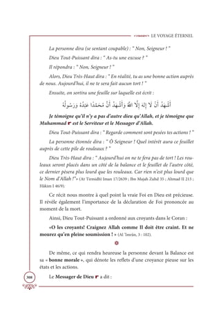 LE VOYAGE ÉTERNEL
308
La personne dira (se sentant coupable) : “ Non, Seigneur ! ”
Dieu Tout-Puissant dira : “ As-tu une excuse ? ”
Il répondra : “ Non, Seigneur ! ”
Alors, Dieu Très-Haut dira : “ En réalité, tu as une bonne action auprès
de nous. Aujourd’hui, il ne te sera fait aucun tort ! ”
Ensuite, on sortira une feuille sur laquelle est écrit :
ƇįƇĤĳ ƇøƆò ƆĲƇĮƇï
Ž
×ƆĐÒƃïƪĩƆéƇĨƪĪƆÈƇïƆı Ž
üƆÈ ƆĲƇ ƪųÒ ƪ
źƈÌƆįĤƈÌ Ɔ
źŽĪƆÈƇïƆı Ž
üƆÈ
Je témoigne qu’il n’y a pas d’autre dieu qu’Allah, et je témoigne que
Muhammad r est le Serviteur et le Messager d’Allah.
Dieu Tout-Puissant dira : “ Regarde comment sont pesées tes actions ! ”
La personne étonnée dira : “ Ô Seigneur ! Quel intérêt aura ce feuillet
auprès de cette pile de rouleaux ? ”
Dieu Très-Haut dira : “ Aujourd’hui on ne te fera pas de tort ! Les rou-
leaux seront placés dans un côté de la balance et le feuillet de l’autre côté,
ce dernier pèsera plus lourd que les rouleaux. Car rien n’est plus lourd que
le Nom d’Allah !”» (At Tirmidhî Iman 17/2639 ; Ibn Majah Zuhd 35 ; Ahmad II 213 ;
Hâkim I 46/9).
Ce récit nous montre à quel point la vraie Foi en Dieu est précieuse.
Il révèle également l’importance de la déclaration de Foi prononcée au
moment de la mort.
Ainsi, Dieu Tout-Puissant a ordonné aux croyants dans le Coran :
«O les croyants! Craignez Allah comme Il doit être craint. Et ne
mourez qu’en pleine soumission ! » (Al ’Imrân, 3 : 102).
D
De même, ce qui rendra heureuse la personne devant la Balance est
sa « bonne morale », qui dénote les reflets d’une croyance pieuse sur les
états et les actions.
Le Messager de Dieu r a dit :
 