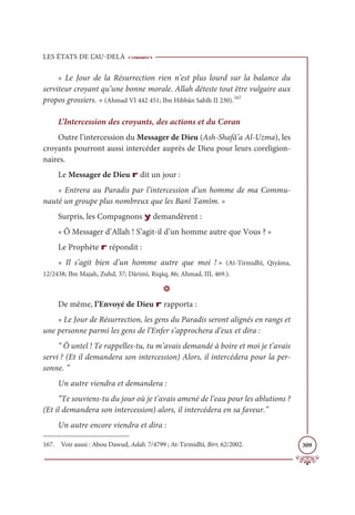 LES ÉTATS DE L’AU-DELÀ
309
« Le Jour de la Résurrection rien n’est plus lourd sur la balance du
serviteur croyant qu’une bonne morale. Allah déteste tout être vulgaire aux
propos grossiers. » (Ahmad VI 442 451; Ibn Hibbân Sahîh II 230).167
L’Intercession des croyants, des actions et du Coran
Outre l’intercession du Messager de Dieu (Ash-Shafâ’a Al-Uzma), les
croyants pourront aussi intercéder auprès de Dieu pour leurs coreligion-
naires.
Le Messager de Dieu r dit un jour :
« Entrera au Paradis par l’intercession d’un homme de ma Commu-
nauté un groupe plus nombreux que les Banî Tamîm. »
Surpris, les Compagnons y demandèrent :
« Ô Messager d’Allah ! S’agit-il d’un homme autre que Vous ? »
Le Prophète r répondit :
« Il s’agit bien d’un homme autre que moi ! » (At-Tirmidhî, Qiyâma,
12/2438; Ibn Majah, Zuhd, 37; Dârimî, Riqāq, 86; Ahmad, III, 469.).
D
De même, l’Envoyé de Dieu r rapporta :
« Le Jour de Résurrection, les gens du Paradis seront alignés en rangs et
une personne parmi les gens de l’Enfer s’approchera d’eux et dira :
“ Ô untel ! Te rappelles-tu, tu m’avais demandé à boire et moi je t’avais
servi ? (Et il demandera son intercession) Alors, il intercédera pour la per-
sonne. ”
Un autre viendra et demandera :
“Te souviens-tu du jour où je t’avais amené de l’eau pour les ablutions ?
(Et il demandera son intercession) alors, il intercédera en sa faveur.”
Un autre encore viendra et dira :
167. Voir aussi : Abou Dawud, Adab, 7/4799 ; At-Tirmidhî, Birr, 62/2002.
 