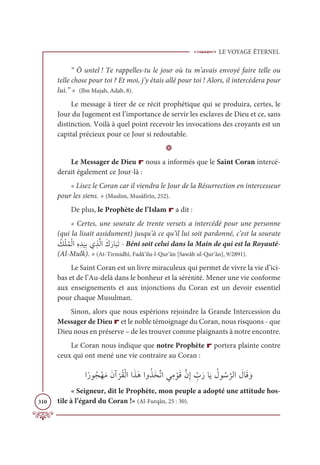 LE VOYAGE ÉTERNEL
310
“ Ô untel ! Te rappelles-tu le jour où tu m’avais envoyé faire telle ou
telle chose pour toi ? Et moi, j’y étais allé pour toi ! Alors, il intercédera pour
lui.” » (Ibn Majah, Adab, 8).
Le message à tirer de ce récit prophétique qui se produira, certes, le
Jour du Jugement est l’importance de servir les esclaves de Dieu et ce, sans
distinction. Voilà à quel point recevoir les invocations des croyants est un
capital précieux pour ce Jour si redoutable.
D
Le Messager de Dieu r nous a informés que le Saint Coran intercé-
derait également ce Jour-là :
« Lisez le Coran car il viendra le Jour de la Résurrection en intercesseur
pour les siens. » (Muslim, Musâfirîn, 252).
De plus, le Prophète de l’Islam r a dit :
« Certes, une sourate de trente versets a intercédé pour une personne
(qui la lisait assidument) jusqu’à ce qu’il lui soit pardonné, c’est la sourate
Ƈ
ğŽĥƇĩŽĤÒƈĮ ƈï
Ɔ
ĻƈÖĸ ƀñƪĤÒƆĞƆòÓ
Ɔ
×ƆÜ - Béni soit celui dans la Main de qui est la Royauté-
(Al-Mulk). » (At-Tirmidhî, Fadâ’ilu-l-Qur’ân [Sawâb ul-Qur’ân], 9/2891).
Le Saint Coran est un livre miraculeux qui permet de vivre la vie d’ici-
bas et de l’Au-delà dans le bonheur et la sérénité. Mener une vie conforme
aux enseignements et aux injonctions du Coran est un devoir essentiel
pour chaque Musulman.
Sinon, alors que nous espérions rejoindre la Grande Intercession du
Messager de Dieu r et le noble témoignage du Coran, nous risquons - que
Dieu nous en préserve – de les trouver comme plaignants à notre encontre.
Le Coran nous indique que notre Prophète r portera plainte contre
ceux qui ont mené une vie contraire au Coran :
ÒƃòĳƇåŽıƆĨƆĪÆ
Ž
óƇĝŽĤÒÒƆñƆİÒĲƇñƆíƪÜÒĹƈĨ ŽĳƆĜƪĪƈÌ ƈž
ÔƆòÓƆĺ Ƈ
Ģĳ Ƈø
ƪ
óĤÒ Ɔ
ĢÓƆĜ ƆĲ
« Seigneur, dit le Prophète, mon peuple a adopté une attitude hos-
tile à l’égard du Coran !» (Al-Furqân, 25 : 30).
 