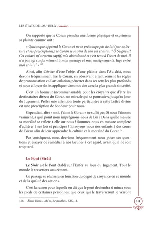 LES ÉTATS DE L’AU-DELÀ
311
On rapporte que le Coran prendra une forme physique et exprimera
sa plainte comme suit :
« Quiconque apprend le Coran et ne se préoccupe pas de lui (par sa lec-
ture et ses prescriptions), le Coran se saisira de son col et dira : “ Ô Seigneur!
Cet esclave m’a retenu captif, m’a abandonné et s’est tenu à l’écart de moi. Il
n’a pas agi conformément à mon message et mes enseignements. Juge entre
moi et lui !” »168
Ainsi, afin d’éviter d’être l’objet d’une plainte dans l’Au-delà, nous
devons fréquemment lire le Coran, en observant attentivement les règles
de prononciation et d’articulation, pénétrer dans ses sens les plus profonds
et nous efforcer de les appliquer dans nos vies avec la plus grande sincérité.
C’est un honneur incommensurable pour les croyants que d’être les
destinataires directs du Coran, un miracle qui se poursuivra jusqu’au Jour
du Jugement. Prêter une attention toute particulière à cette Lettre divine
est une prescription de bonheur pour nous.
Cependant, dire « moi, j’aime le Coran » ne suffit pas. Si nous l’aimons
vraiment, à quel point nous imprégnons-nous de Lui ? Dans quelle mesure
sa moralité se reflète-t-elle sur nous ? Sommes-nous en mesure complète
d’adhérer à ses lois et principes ? Envoyons-nous nos enfants à des cours
de Coran afin de leur apprendre la culture et la moralité du Coran ?
Par conséquent, nous devrions fréquemment nous poser ces ques-
tions et essayer de remédier à nos lacunes à cet égard, avant qu’il ne soit
trop tard.
Le Pont (Sirât)
Le Sirât est le Pont établi sur l’Enfer au Jour du Jugement. Tout le
monde le traversera assurément.
Ce passage se réalisera en fonction du degré de croyance en ce monde
et de la qualité des actions.
C’est la raison pour laquelle on dit que le pont deviendra si mince sous
les pieds de certaines personnes, que ceux qui le traverseront le verront
168. Âlûsî, Rûhu-l-Ma‘ni, Beyrouth ts. XIX, 14.
 