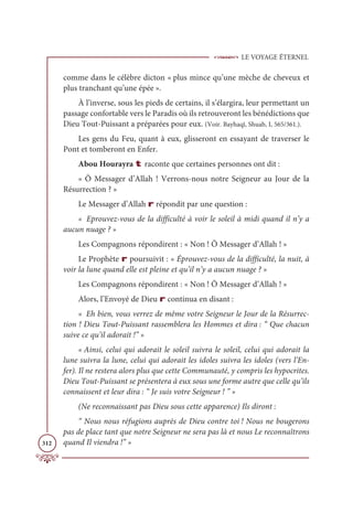 LE VOYAGE ÉTERNEL
312
comme dans le célèbre dicton « plus mince qu’une mèche de cheveux et
plus tranchant qu’une épée ».
À l’inverse, sous les pieds de certains, il s’élargira, leur permettant un
passage confortable vers le Paradis où ils retrouveront les bénédictions que
Dieu Tout-Puissant a préparées pour eux. (Voir. Bayhaqî, Shuab, I, 565/361.).
Les gens du Feu, quant à eux, glisseront en essayant de traverser le
Pont et tomberont en Enfer.
Abou Hourayra t raconte que certaines personnes ont dit :
« Ô Messager d’Allah ! Verrons-nous notre Seigneur au Jour de la
Résurrection ? »
Le Messager d’Allah r répondit par une question :
« Eprouvez-vous de la difficulté à voir le soleil à midi quand il n’y a
aucun nuage ? »
Les Compagnons répondirent : « Non ! Ô Messager d’Allah ! »
Le Prophète r poursuivit : « Éprouvez-vous de la difficulté, la nuit, à
voir la lune quand elle est pleine et qu’il n’y a aucun nuage ? »
Les Compagnons répondirent : « Non ! Ô Messager d’Allah ! »
Alors, l’Envoyé de Dieu r continua en disant :
« Eh bien, vous verrez de même votre Seigneur le Jour de la Résurrec-
tion ! Dieu Tout-Puissant rassemblera les Hommes et dira : “ Que chacun
suive ce qu’il adorait !” »
« Ainsi, celui qui adorait le soleil suivra le soleil, celui qui adorait la
lune suivra la lune, celui qui adorait les idoles suivra les idoles (vers l’En-
fer). Il ne restera alors plus que cette Communauté, y compris les hypocrites.
Dieu Tout-Puissant se présentera à eux sous une forme autre que celle qu’ils
connaissent et leur dira : “ Je suis votre Seigneur ! ” »
(Ne reconnaissant pas Dieu sous cette apparence) Ils diront :
“ Nous nous réfugions auprès de Dieu contre toi ! Nous ne bougerons
pas de place tant que notre Seigneur ne sera pas là et nous Le reconnaîtrons
quand Il viendra !” »
 
