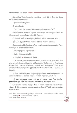 LES ÉTATS DE L’AU-DELÀ
313
Alors, Dieu Tout-Puissant se manifestera cette fois-ci dans une forme
qu’ils connaissent et dira :
« Je suis votre Seigneur ! »
Ils répondront :
“ Oui ! Certes, Tu es notre Seigneur et ils Le suivront !” »169
On établira un Pont sur l’Enfer et nous serons, dit l’Envoyé de Dieu, ma
Communauté et moi, les premiers à le franchir.
Ce Jour-là, seuls les Messagers parleront et leur invocation sera :

Ž
ħƈžĥ Ɔø
Ž
ħƈžĥ Ɔø
ƪ
ħƇıžĥĤƆÒ: Ô Allah, accorde le Salut, accorde le Salut !
Il y aura dans l’Enfer des crochets, pareils aux épines de sa’dân. Avez-
vous déjà vu des épines de sa’dân ?
Les Compagnons répondirent :
« Oui, ô Messager d’Allah ! »
Le Prophète r continua en disant :
« Ces crochets, qui seront semblables à ceux du sa’dân, mais dont Dieu
seul connait l’immensité de leur taille, saisiront les hommes en fonction de
leurs œuvres : certains périront à cause de leurs œuvres et d’autres seront
seulement blessés et qui échapperont ensuite au châtiment… » (Al Boukhari
Riqāq 52).
Le Pont est le seul point de passage pour tous les êtres humains. Par
conséquent, tout le monde, croyant ou non, y passera. Allah dit :
« Il n’y a personne parmi vous qui n’y passera pas. Pour ton Sei-
gneur [il s’agit là] d’une sentence irrévocable. » (Maryam, 19 : 71).
Cependant, comme indiqué dans le verset coranique, les saints ser-
viteurs de Dieu n’auront aucune crainte ce Jour-là170
et le traverseront en
toute sécurité.
169. Selon le commentaire du Qadi ‘Iyâd, ils suivront le « commandement » d’Allah ou bien
les Anges L qu’il aura nommés à cette fin.
170. Voir. Yûnus, 10 : 62-64.
 