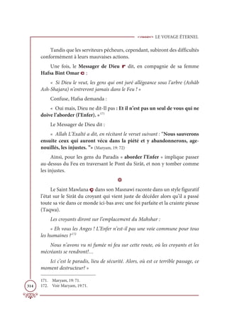 LE VOYAGE ÉTERNEL
314
Tandis que les serviteurs pécheurs, cependant, subiront des difficultés
conformément à leurs mauvaises actions.
Une fois, le Messager de Dieu r dit, en compagnie de sa femme
Hafsa Bint Omar c :
« Si Dieu le veut, les gens qui ont juré allégeance sous l’arbre (Ashâb
Ash-Shajara) n’entreront jamais dans le Feu ! »
Confuse, Hafsa demanda :
« Oui mais, Dieu ne dit-Il pas : Et il n’est pas un seul de vous qui ne
doive l’aborder (l’Enfer). »171
Le Messager de Dieu dit :
« Allah L’Exalté a dit, en récitant le verset suivant : “Nous sauverons
ensuite ceux qui auront vécu dans la piété et y abandonnerons, age-
nouillés, les injustes. ”» (Maryam, 19: 72)
Ainsi, pour les gens du Paradis « aborder l’Enfer » implique passer
au-dessus du Feu en traversant le Pont du Sirât, et non y tomber comme
les injustes.
D
Le Saint Mawlana ç dans son Masnawi raconte dans un style figuratif
l’état sur le Sirât du croyant qui vient juste de décéder alors qu’il a passé
toute sa vie dans ce monde ici-bas avec une foi parfaite et la crainte pieuse
(Taqwa).
Les croyants diront sur l’emplacement du Mahshar :
« Eh vous les Anges ! L’Enfer n’est-il pas une voie commune pour tous
les humaines ?172
Nous n’avons vu ni fumée ni feu sur cette route, où les croyants et les
mécréants se rendront!…
Ici c’est le paradis, lieu de sécurité. Alors, où est ce terrible passage, ce
moment destructeur? »
171. Maryam, 19: 71.
172. Voir Maryam, 19:71.
 