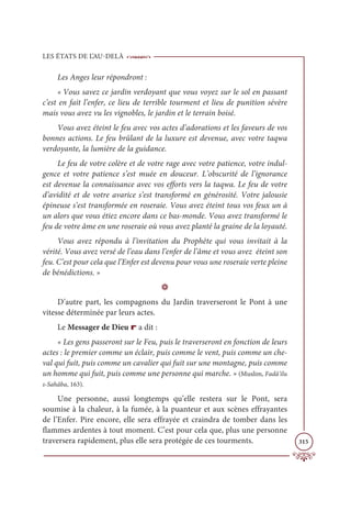 LES ÉTATS DE L’AU-DELÀ
315
Les Anges leur répondront :
« Vous savez ce jardin verdoyant que vous voyez sur le sol en passant
c’est en fait l’enfer, ce lieu de terrible tourment et lieu de punition sévère
mais vous avez vu les vignobles, le jardin et le terrain boisé.
Vous avez éteint le feu avec vos actes d’adorations et les faveurs de vos
bonnes actions. Le feu brûlant de la luxure est devenue, avec votre taqwa
verdoyante, la lumière de la guidance.
Le feu de votre colère et de votre rage avec votre patience, votre indul-
gence et votre patience s’est muée en douceur. L’obscurité de l’ignorance
est devenue la connaissance avec vos efforts vers la taqwa. Le feu de votre
d’avidité et de votre avarice s’est transformé en générosité. Votre jalousie
épineuse s’est transformée en roseraie. Vous avez éteint tous vos feux un à
un alors que vous étiez encore dans ce bas-monde. Vous avez transformé le
feu de votre âme en une roseraie où vous avez planté la graine de la loyauté.
Vous avez répondu à l’invitation du Prophète qui vous invitait à la
vérité. Vous avez versé de l’eau dans l’enfer de l’âme et vous avez éteint son
feu. C’est pour cela que l’Enfer est devenu pour vous une roseraie verte pleine
de bénédictions. »
D
D’autre part, les compagnons du Jardin traverseront le Pont à une
vitesse déterminée par leurs actes.
Le Messager de Dieu r a dit :
« Les gens passeront sur le Feu, puis le traverseront en fonction de leurs
actes : le premier comme un éclair, puis comme le vent, puis comme un che-
val qui fuit, puis comme un cavalier qui fuit sur une montagne, puis comme
un homme qui fuit, puis comme une personne qui marche. » (Muslim, Fadâ’ilu
s-Sahâba, 163).
Une personne, aussi longtemps qu’elle restera sur le Pont, sera
soumise à la chaleur, à la fumée, à la puanteur et aux scènes effrayantes
de l’Enfer. Pire encore, elle sera effrayée et craindra de tomber dans les
flammes ardentes à tout moment. C’est pour cela que, plus une personne
traversera rapidement, plus elle sera protégée de ces tourments.
 
