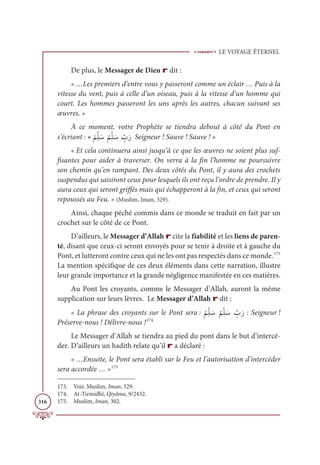 LE VOYAGE ÉTERNEL
316
De plus, le Messager de Dieu r dit :
« …Les premiers d’entre vous y passeront comme un éclair … Puis à la
vitesse du vent, puis à celle d’un oiseau, puis à la vitesse d’un homme qui
court. Les hommes passeront les uns après les autres, chacun suivant ses
œuvres. »
À ce moment, votre Prophète se tiendra debout à côté du Pont en
s’écriant : «
Ž
ħƈžĥ Ɔø
Ž
ħƈžĥ Ɔø ƈž
ÔƆò Seigneur ! Sauve ! Sauve ! »
« Et cela continuera ainsi jusqu’à ce que les œuvres ne soient plus suf-
fisantes pour aider à traverser. On verra à la fin l’homme ne poursuivre
son chemin qu’en rampant. Des deux côtés du Pont, il y aura des crochets
suspendus qui saisiront ceux pour lesquels ils ont reçu l’ordre de prendre. Il y
aura ceux qui seront griffés mais qui échapperont à la fin, et ceux qui seront
repoussés au Feu. » (Muslim, Iman, 329).
Ainsi, chaque péché commis dans ce monde se traduit en fait par un
crochet sur le côté de ce Pont.
D’ailleurs, le Messager d’Allah r cite la fiabilité et les liens de paren-
té, disant que ceux-ci seront envoyés pour se tenir à droite et à gauche du
Pont, et lutteront contre ceux qui ne les ont pas respectés dans ce monde.173
La mention spécifique de ces deux éléments dans cette narration, illustre
leur grande importance et la grande négligence manifestée en ces matières.
Au Pont les croyants, comme le Messager d’Allah, auront la même
supplication sur leurs lèvres. Le Messager d’Allah r dit :
« La phrase des croyants sur le Pont sera :
Ž
ħƈžĥ Ɔø
Ž
ħƈžĥ Ɔø ƈž
ÔƆò : Seigneur !
Préserve-nous ! Délivre-nous !174
Le Messager d’Allah se tiendra au pied du pont dans le but d’intercé-
der. D’ailleurs un hadith relate qu’il r a déclaré :
« …Ensuite, le Pont sera établi sur le Feu et l’autorisation d’intercéder
sera accordée … »175
173. Voir. Muslim, Iman, 329.
174. At-Tirmidhî, Qiyâma, 9/2432.
175. Muslim, Iman, 302.
 