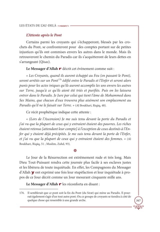 LES ÉTATS DE L’AU-DELÀ
317
L’Attente après le Pont
Certains parmi les croyants qui s’échapperont, blessés par les cro-
chets du Pont, se confronteront pour des comptes portant sur de petites
injustices qu’ils ont commises envers les autres dans le monde. Mais ils
retrouveront le chemin du Paradis car ils s’acquitteront de leurs dettes en
s’arrangeant (Qisas).
Le Messager d’Allah r décrit cet événement comme suit :
« Les Croyants, quand ils auront échappé au Feu (en passant le Pont),
seront arrêtés sur un Pont176
édifié entre le Paradis et l’Enfer et seront alors
punis pour les actes iniques qu’ils auront accomplis les uns envers les autres
sur Terre, jusqu’à ce qu’ils aient été triés et purifiés. Puis on les laissera
entrer dans le Paradis. Je Jure par celui qui tient l’âme de Mohammed dans
Ses Mains, que chacun d’eux trouvera plus aisément son emplacement au
Paradis qu’il ne le faisait sur Terre. » (Al Boukhari, Riqāq, 48).
Ce récit prophétique indique cette attente :
« (Lors de l’Ascension) Je me suis tenu devant la porte du Paradis et
j’ai vu que la plupart de ceux qui y entraient étaient des pauvres. Les riches
étaient retenus [attendant leur compte] à l’exception de ceux destinés à l’En-
fer qui y étaient déjà précipités. Je me suis tenu devant la porte de l’Enfer,
et j’ai vu que la plupart de ceux qui y entraient étaient des femmes. » (Al
Boukhari, Riqāq, 51 ; Muslim, Zuhd, 93).
D
Le Jour de la Résurrection est extrêmement rude et très long. Mais
Dieu Tout-Puissant rendra cette journée plus facile à ses esclaves justes
et les libérera de toute inquiétude. En effet, les Compagnons du Messager
d’Allah y ont exprimé une fois leur stupéfaction et leur inquiétude à pro-
pos de ce Jour décrit comme un Jour mesurant cinquante mille ans.
Le Messager d’Allah r les réconforta en disant :
176. Il semblerait que ce pont soit la fin du Pont (du Sirat) qui mène au Paradis. Il pour-
rait également s’agir d’un tout autre pont. Ou ce groupe de croyants se tiendra à côté de
quelque chose qui ressemble à une grande arche.
 