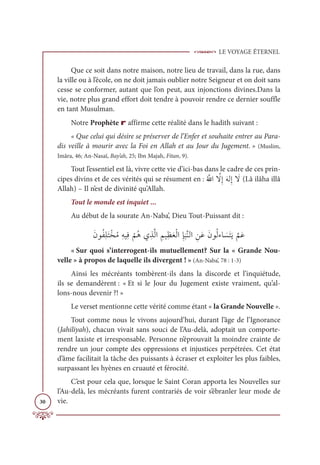 LE VOYAGE ÉTERNEL
30
Que ce soit dans notre maison, notre lieu de travail, dans la rue, dans
la ville ou à l’école, on ne doit jamais oublier notre Seigneur et on doit sans
cesse se conformer, autant que l’on peut, aux injonctions divines.Dans la
vie, notre plus grand effort doit tendre à pouvoir rendre ce dernier souffle
en tant Musulman.
Notre Prophète r affirme cette réalité dans le hadith suivant :
« Que celui qui désire se préserver de l’Enfer et souhaite entrer au Para-
dis veille à mourir avec la Foi en Allah et au Jour du Jugement. » (Muslim,
Imâra, 46; An-Nasaï, Bay’ah, 25; Ibn Majah, Fitan, 9).
Tout l’essentiel est là, vivre cette vie d’ici-bas dans le cadre de ces prin-
cipes divins et de ces vérités qui se résument en :Ƈ ƪųÒ ƪ
źƈÌƆįĤƈÌ Ɔ
ź(Lâ ilâha illâ
Allah) – Il n’est de divinité qu’Allah.
Tout le monde est inquiet ...
Au début de la sourate An-Naba’, Dieu Tout-Puissant dit :
ƆĪĳƇęƈĥƆÝŽíƇĨƈįĻƈĘ
Ž
ħƇİĸƈñƪĤÒ ƈħĻƈčƆđŽĤÒƈÍ
Ɔ
×ƪĭĤÒ ƈīƆĐƆĪĳƇĤÅÓ Ɔ
ùƆÝƆĺ
ƪ
ħƆĐ
« Sur quoi s’interrogent-ils mutuellement? Sur la « Grande Nou-
velle » à propos de laquelle ils divergent ! » (An-Naba’, 78 : 1-3)
Ainsi les mécréants tombèrent-ils dans la discorde et l’inquiétude,
ils se demandèrent : « Et si le Jour du Jugement existe vraiment, qu’al-
lons-nous devenir ?! »
Le verset mentionne cette vérité comme étant « la Grande Nouvelle ».
Tout comme nous le vivons aujourd’hui, durant l’âge de l’Ignorance
(Jahiliyah), chacun vivait sans souci de l’Au-delà, adoptait un comporte-
ment laxiste et irresponsable. Personne n’éprouvait la moindre crainte de
rendre un jour compte des oppressions et injustices perpétrées. Cet état
d’âme facilitait la tâche des puissants à écraser et exploiter les plus faibles,
surpassant les hyènes en cruauté et férocité.
C’est pour cela que, lorsque le Saint Coran apporta les Nouvelles sur
l’Au-delà, les mécréants furent contrariés de voir s’ébranler leur mode de
vie.
 