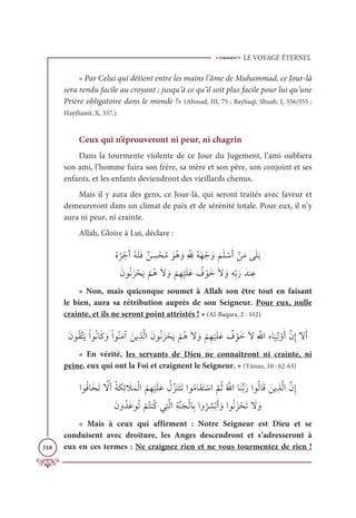 LE VOYAGE ÉTERNEL
318
« Par Celui qui détient entre les mains l’âme de Muhammad, ce Jour-là
sera rendu facile au croyant ; jusqu’à ce qu’il soit plus facile pour lui qu’une
Prière obligatoire dans le monde !» (Ahmad, III, 75 ; Bayhaqî, Shuab, I, 556/355 ;
Haythamî, X, 337.).
Ceux qui n’éprouveront ni peur, ni chagrin
Dans la tourmente violente de ce Jour du Jugement, l’ami oubliera
son ami, l’homme fuira son frère, sa mère et son père, son conjoint et ses
enfants, et les enfants deviendront des vieillards chenus.
Mais il y aura des gens, ce Jour-là, qui seront traités avec faveur et
demeureront dans un climat de paix et de sérénité totale. Pour eux, il n’y
aura ni peur, ni crainte.
Allah, Gloire à Lui, déclare :
ƇĮ
Ƈ
ó ŽäƆÈƇįƆĥƆĘƄī ƈ
ù ŽéƇĨ ƆĳƇİ ƆĲƈ ƪ ƈ
ųƇįƆı Žä ƆĲ
Ɔ
ħƆĥ ŽøƆÈ ŽīƆĨĵƆĥƆÖ

ƆĪĳƇĬƆõ ŽéƆĺ
Ž
ħƇİƆź ƆĲ
Ž
ħƈı
Ž
ĻƆĥƆĐ Ƅ
Ė ŽĳƆìƆź ƆĲƈįƈžÖƆòƆïĭ ƈĐ
« Non, mais quiconque soumet à Allah son être tout en faisant
le bien, aura sa rétribution auprès de son Seigneur. Pour eux, nulle
crainte, et ils ne seront point attristés ! » (Al-Baqara, 2 : 112)
ƆĪĳƇĝƪÝƆĺŽÒĳƇĬÓƆĠ ƆĲŽÒĳƇĭƆĨÆ ƆīĺƈñƪĤÒƆĪĳƇĬƆõ ŽéƆĺ
Ž
ħƇİƆź ƆĲ
Ž
ħƈı
Ž
ĻƆĥƆĐ Ƅ
Ė ŽĳƆìƆźƈ ƪųÒÅÓ
Ɔ
ĻƈĤ ŽĲƆÈƪĪƈÌźƆÈ
« En vérité, les servants de Dieu ne connaîtront ni crainte, ni
peine, eux qui ont la Foi et craignent le Seigneur. » (Yûnus, 10 : 62-63)
ÒĳƇĘÓƆíƆÜ ƪ
źƆÈƇÙƆġƈÐ Ɔ
ŻƆĩŽĤÒ
Ƈ
ħƈı
Ž
ĻƆĥƆĐ Ƈ
ĢƪõƆĭƆÝƆÜÒĳƇĨÓƆĝƆÝ ŽøÒ
ƪ
ħƇàƇ ƪųÒÓƆĭƫÖƆòÒĳƇĤÓƆĜ ƆīĺƈñƪĤÒƪĪƈÌ
ƆĪĲƇïƆĐĳƇÜ
Ž
ħƇÝĭƇĠĹƈÝƪĤÒƈÙƪĭƆåŽĤÓƈÖÒĲ
Ƈ
ó ƈ
ýŽÖƆÈ ƆĲÒĳƇĬƆõ ŽéƆÜ Ɔ
ź ƆĲ
« Mais à ceux qui affirment : Notre Seigneur est Dieu et se
conduisent avec droiture, les Anges descendront et s’adresseront à
eux en ces termes : Ne craignez rien et ne vous tourmentez de rien !
 