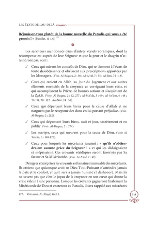 LES ÉTATS DE L’AU-DELÀ
319
Réjouissez-vous plutôt de la bonne nouvelle du Paradis qui vous a été
promis ! » (Fussilat, 41 : 30)177
D
Les serviteurs mentionnés dans d’autres versets coraniques, dont la
récompense est auprès de leur Seigneur et que la peur et le chagrin n’at-
teindront pas, sont :
✓ Ceux qui suivent les conseils de Dieu, qui se tiennent à l’écart de
toute désobéissance et obéissent aux prescriptions apportées par
les Messagers. (Voir. Al-Baqara, 2 : 38 ; Al-A‘râf, 7 : 35 ; Al-Jinn, 72 : 13).
✓ Ceux qui croient en Allah, au Jour du Jugement et aux autres
éléments essentiels de la croyance en corrigeant leurs états, et
qui accomplissent la Prière, de bonnes actions et s’acquittent de
la Zakât. (Voir. Al-Baqara, 2 : 62, 277 ; Al-Mâ’ida, 5 : 69 ; Al-An‘âm, 6 : 48 ;
Tâ-Hâ, 20 : 112 ; An-Nûr, 24 : 55).
✓ Ceux qui dépensent leurs biens pour la cause d’Allah et ne
narguent pas le récepteur des dons en lui portant préjudice. (Voir.
Al-Baqara, 2 : 262).
✓ Ceux qui dépensent leurs biens, nuit et jour, secrètement et en
public. (Voir. Al-Baqara, 2 : 274).
✓ Les martyrs, ceux qui meurent pour la cause de Dieu. (Voir Al
‘Imrân, 3 : 169-170).
✓ Ceux pour lesquels les mécréants juraient : « qu’ils n’obtien-
draient aucune grâce du Seigneur ! » et qui les dédaignaient
et méprisaient. Ces croyants véridiques seront favorisés par Sa
faveur et Sa Miséricorde. (Voir. Al-A‘râf, 7 : 49).
Dénigreretmépriserlescroyantsestlanatureimmuabledesmécréants.
Ils croient que quiconque croit en Dieu Tout-Puissant n’atteindra jamais
la paix et le confort, et qu’il sera à jamais humilié et déshonoré. Mais ils
ne savent pas que c’est le joyau de la croyance en son cœur qui donne la
vraie valeur à une personne. Lorsque les croyants gagneront finalement la
Miséricorde de Dieu et entreront au Paradis, il sera rappelé aux mécréants
177. Voir aussi. Al-Ahqaf, 46 :13.
 