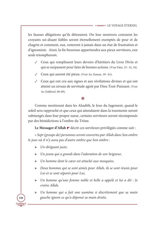 LE VOYAGE ÉTERNEL
320
les fausses allégations qu’ils détenaient. On leur montrera comment les
croyants soi-disant faibles seront éternellement exemptés de peur et de
chagrin et comment, eux, resteront à jamais dans un état de frustration et
d’ignominie. Ainsi, la fin heureuse appartiendra aux pieux serviteurs, eux
seuls triompheront.
✓ Ceux qui remplissent leurs devoirs d’héritiers du Livre Divin et
qui se surpassent pour faire de bonnes actions. (Voir Fâtir, 35 : 32, 34).
✓ Ceux qui auront été pieux. (Voir Az-Zumar, 39 : 61).
✓ Ceux qui ont cru aux signes et aux révélations divines et qui ont
atteint un niveau de servitude agréé par Dieu Tout-Puissant. (Voir
Az-Zukhruf, 68-69).
D
Comme mentionné dans les Ahadith, le Jour du Jugement, quand le
soleil sera rapproché et que ceux qui attendaient dans la tourmente seront
submergés dans leur propre sueur, certains serviteurs seront récompensés
par des bénédictions à l’ombre du Trône.
Le Messager d’Allah r décrit ces serviteurs privilégiés comme suit :
« Sept (groupe de) personnes seront couvertes par Allah dans Son ombre
le jour où il n’y aura pas d’autre ombre que Son ombre :
➢ Un dirigeant juste,
➢ Un jeune qui a grandi dans l’adoration de son Seigneur,
➢ Un homme dont le cœur est attaché aux mosquées,
➢ Deux hommes qui se sont aimés pour Allah, ils se sont réunis pour
Lui et se sont séparés pour Lui,
➢ Un homme qu’une femme noble et belle a appelé et lui a dit : Je
crains Allah,
➢ Un homme qui a fait une aumône si discrètement que sa main
gauche ignore ce qu’a dépensé sa main droite,
 