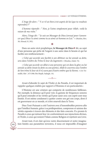 LE VOYAGE ÉTERNEL
322
L’Ange dit alors : “ Y a-t-il un bien à toi auprès de lui (que tu voudrais
reprendre) ?”
L’homme répondit : “ Non, je l’aime simplement pour Allah ; voilà la
raison de ma visite.”
Alors, l’Ange dit : “ Je suis un Messager de Dieu (envoyé pour t’annon-
cer que) Dieu t’a aimé comme tu as aimé cet homme en Lui.” » (Muslim, Birr,
38; Ahmad, II, 292).
D
Dans un autre récit prophétique, le Messager de Dieu r dit, au sujet
d’une personne qui prête de l’argent à une autre dans le besoin et qui lui
facilite son remboursement :
« Celui qui accorde une facilité à son débiteur ou lui annule sa dette,
sera dans l’ombre du Trône le Jour du Jugement.» (Muslim, Zuhd, 74).
« Celui qui accorde un délai à une personne qui est dans la gêne ou lui
annule sa dette (toute la dette ou une partie), Allah le couvrira sous l’ombre
de Son trône le Jour où il n’y aura pas d’autre ombre que la Sienne. » (At-Tir-
midhî, Sihr ‘, 67/1306; Ibn Majah, Sadaqât, 14).

Avant d’aborder le sujet de l’Enfer et du Paradis, il est important de
rappeler quelques réalités par rapport à l’Homme et ses particularités :
L’Homme est une créature qui comporte de nombreuses faiblesses.
Par exemple, la distance qu’il peut voir, la gamme de fréquences sonores
qu’il peut entendre et les vérités qu’il peut saisir avec son esprit sont tous
limités. Il est même condamné à quitter contre son gré son corps, dont il
est gouverneur en ce monde, et à être enseveli dans la Terre.
Dieu Tout-Puissant a créé l’univers avec d’innombrables preuves afin
que l’intellect humain, grâce à sa prédisposition, comprenne et saisisse des
vérités exposées à travers des éléments et des faits concrets. Il a promis le
Paradis à ceux qui mènent leur vie conformément aux injonctions divines,
et l’Enfer, à ceux qui renient l’Islam comme Religion et rejettent son Livre.
Avant tout, il est clair qu’avec notre discernement et notre imagina-
tion limités aux paramètres terrestres, il nous est impossible d’imaginer
 