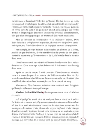 LES ÉTATS DE L’AU-DELÀ
323
parfaitement le Paradis et l’Enfer tels qu’ils sont décrits à travers les récits
coraniques et prophétiques. En effet, celui qui est limité ne peut sonder
l’Illimité, de même l’éphémère par rapport à l’éternel. De plus, ce qui nous
est révélé sur l’Au-delà et ce qui nous y attend, est décrit par des vérités
divines et prophétiques, présentées selon notre niveau de compréhension,
afin que nous ne négligions pas les préparatifs qui y sont nécessaires.
Afin de montrer sa connaissance et sa puissance infinies, Dieu
Tout-Puissant a créé plusieurs royaumes, chacun avec ses propres carac-
téristiques, et a fait de l’être humain un voyageur à travers ces royaumes.
Par exemple, le corps humain était autrefois un élément de la Terre,
jusqu’à ce que finalement, il soit transféré dans le sperme de son père à
travers la nourriture qu’il consomme, et de là, il s’installe dans la matrice
de sa mère.
L’être humain avait une vie très différente dans le ventre de sa mère :
dans un sac d’eau, sous sept voiles d’obscurité, il était nourri avec le sang
de sa mère.
Après un certain temps, il a été contraint d’abandonner sa vie exis-
tante et a ouvert les yeux à un monde très différent du sien. Bien sûr, il y
avait des conditions très différentes dans cette nouvelle vie. Il n’était plus
possible de vivre dans l’eau sans respirer, ni de se nourrir de sang.
Maintenant, l’être humain maintient son existence avec l’oxygène
qu’il respire et la nourriture qu’il mange.
Mawlana Jalâl-al-Dîn Rûmî ç illustre puissamment cette vérité dans
ces mots :
« Et si quelqu’un aurait dit à un embryon dans le ventre de la mère :
En dehors de ce monde noir, il y a un univers miraculeusement bien ordon-
né, une terre vaste et abondante recouverte de nourriture savoureuse, des
montagnes, des océans et des plaines, des vergers parfumés et des champs
de cultures, un ciel lumineux hors de votre portée, avec un soleil, des rayons
de lune et d’innombrables étoiles, et il y a des vents du sud, du nord et de
l’ouest, et des jardins qui regorgent de fleurs douces comme un banquet de
mariage. Les merveilles de ce monde sont au-delà de toute description…
 